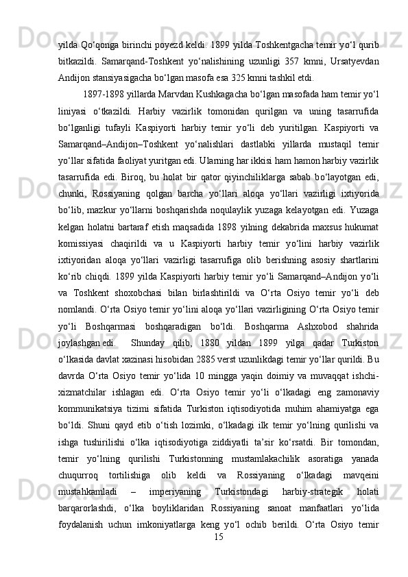 yilda Q о ‘qonga birinchi poyezd keldi. 1899 yilda Toshkentgacha temir y о ‘l qurib
bitkazildi.   Samarqand-Toshkent   y о ‘nalishining   uzunligi   357   kmni,   Ursatyevdan
Andijon stansiyasigacha b о ‘lgan masofa esa 325 kmni tashkil etdi.
1897-1898 yillarda Marvdan Kushkagacha b о ‘lgan masofada ham temir y о ‘l
liniyasi   о ‘tkazildi.   Harbiy   vazirlik   tomonidan   qurilgan   va   uning   tasarrufida
b о ‘lganligi   tufayli   Kaspiyorti   harbiy   temir   y о ‘li   deb   yuritilgan.   Kaspiyorti   va
Samarqand–Andijon–Toshkent   y о ‘nalishlari   dastlabki   yillarda   mustaqil   temir
y о ‘llar sifatida faoliyat yuritgan edi. Ularning har ikkisi ham hamon harbiy vazirlik
tasarrufida   edi.   Biroq,   bu   holat   bir   qator   qiyinchiliklarga   sabab   b о ‘layotgan   edi,
chunki,   Rossiyaning   qolgan   barcha   y о ‘llari   aloqa   y о ‘llari   vazirligi   ixtiyorida
b о ‘lib,   mazkur   y о ‘llarni   boshqarishda   noqulaylik   yuzaga   kelayotgan   edi.   Yuzaga
kelgan   holatni   bartaraf   etish   maqsadida   1898   yilning   dekabrida   maxsus   hukumat
komissiyasi   chaqirildi   va   u   Kaspiyorti   harbiy   temir   y о ‘lini   harbiy   vazirlik
ixtiyoridan   aloqa   y о ‘llari   vazirligi   tasarrufiga   olib   berishning   asosiy   shartlarini
k о ‘rib   chiqdi.   1899   yilda   Kaspiyorti   harbiy   temir   y о ‘li   Samarqand–Andijon   y о ‘li
va   Toshkent   shoxobchasi   bilan   birlashtirildi   va   О ‘rta   Osiyo   temir   y о ‘li   deb
nomlandi.   О ‘rta Osiyo temir y о ‘lini aloqa y о ‘llari vazirligining   О ‘rta Osiyo temir
y о ‘li   Boshqarmasi   boshqaradigan   b о ‘ldi.   Boshqarma   Ashxobod   shahrida
joylashgan edi.  Shunday   qilib,   1880   yildan   1899   yilga   qadar   Turkiston
о ‘lkasida davlat xazinasi hisobidan 2885 verst uzunlikdagi temir y о ‘llar qurildi. Bu
davrda   О ‘rta   Osiyo   temir   y о ‘lida   10   mingga   yaqin   doimiy   va   muvaqqat   ishchi-
xizmatchilar   ishlagan   edi.   О ‘rta   Osiyo   temir   y о ‘li   о ‘lkadagi   eng   zamonaviy
kommunikatsiya   tizimi   sifatida   Turkiston   iqtisodiyotida   muhim   ahamiyatga   ega
b о ‘ldi.   Shuni   qayd   etib   о ‘tish   lozimki,   о ‘lkadagi   ilk   temir   y о ‘lning   qurilishi   va
ishga   tushirilishi   о ‘lka   iqtisodiyotiga   ziddiyatli   ta’sir   k о ‘rsatdi.   Bir   tomondan,
temir   y о ‘lning   qurilishi   Turkistonning   mustamlakachilik   asoratiga   yanada
chuqurroq   tortilishiga   olib   keldi   va   Rossiyaning   о ‘lkadagi   mavqeini
mustahkamladi   –   imperiyaning   Turkistondagi   harbiy-strategik   holati
barqarorlashdi,   о ‘lka   boyliklaridan   Rossiyaning   sanoat   manfaatlari   y о ‘lida
foydalanish   uchun   imkoniyatlarga   keng   y о ‘l   ochib   berildi.   О ‘rta   Osiyo   temir
15 