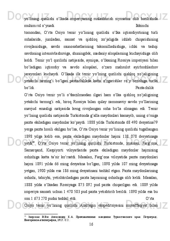 y о ‘lining   qurilishi   о ‘lkada   imperiyaning   ruslashtirish   siyosatini   olib   borilishida
muhim rol  о ‘ynadi.  Ikkinchi
tomondan,   О ‘rta   Osiyo   temir   y о ‘lining   qurilishi   о ‘lka   iqtisodiyotining   turli
sohalarida,   jumladan,   sanoat   va   qishloq   x о ‘jaligida   ishlab   chiqarishining
rivojlanishiga,   savdo   munosabatlarining   takomillashishiga,   ichki   va   tashqi
savdoning intensivlashuviga, shuningdek, madaniy aloqalarning kuchayishiga olib
keldi. Temir  y о ‘l  qurilishi  natijasida,  ayniqsa,   о ‘lkaning Rossiya  imperiyasi  bilan
b о ‘ladigan   iqtisodiy   va   savdo   aloqalari,   о ‘zaro   mahsulot   ayirboshlashuv
jarayonlari   kuchaydi.   О ‘lkada   ilk   temir   y о ‘lning   qurilishi   qishloq   x о ‘jaligining
yetakchi   tarmog‘i   b о ‘lgan   paxtachilikda   katta   о ‘zgarishlar   r о ‘y   berishiga   turtki
b о ‘ldi. Paxtachilik
О ‘rta   Osiyo   temir   y о ‘li   о ‘tkazilmasdan   ilgari   ham   о ‘lka   qishloq   x о ‘jaligining
yetakchi   tarmog‘i   edi,   biroq   Rossiya   bilan   qulay   zamonaviy   savdo   y о ‘llarining
mavjud   emasligi   natijasida   keng   rivojlangan   soha   b о ‘la   olmagan   edi.   Temir
y о ‘lning qurilishi natijasida Turkistonda g‘alla maydonlari kamayib, uning  о ‘rniga
paxta ekiladigan maydonlar k о ‘paydi. 1888 yilda Turkistonda 68 490 desyatina79
yerga paxta hosili ekilgan b о ‘lsa,  О ‘rta Osiyo temir y о ‘lining qurilishi tugallangan
1898   yilga   kelib   esa,   paxta   ekiladigan   maydonlar   hajmi   138   078   desyatinaga
yetdi 10
.   О ‘rta   Osiyo   temir   y о ‘lining   qurilishi   Turkistonda,   xususan,   Farg‘ona,
Samarqand,   Kaspiyorti   viloyatlarida   paxta   ekiladigan   maydonlar   hajmining
oshishiga   katta   ta’sir   k о ‘rsatdi.   Masalan,   Farg‘ona   viloyatida   paxta   maydonlari
hajmi   1891   yilda   66   ming   desyatina   b о ‘lgan,   1898   yilda   107   ming   desyatinaga
yetgan, 1900 yilda esa 186 ming desyatinani  tashkil  etgan. Paxta maydonlarining
oshishi,   tabiiyki,   yetishtiriladigan   paxta   hajmining   oshishiga   olib   keldi.   Masalan,
1888   yilda   о ‘lkadan   Rossiyaga   873   092   pud   paxta   chiqarilgan   edi.   1889   yilda
imperiya sanoati  uchun 1 470   503 pud paxta yetishtirib berildi. 1890 yilda esa bu
son 1 673 270 pudni tashkil etdi. О ‘rta
Osiyo   temir   y о ‘lining   qurilishi   Axaltegin   ekspeditsiyasini   muvaffaqiyat   bilan
10
  Заорская   В.В.и   Александер   К.А.   Промышленные   заведения   Туркестанского   края.   Петроград:.
Екатеринская типография, 1915. С.2.
16 