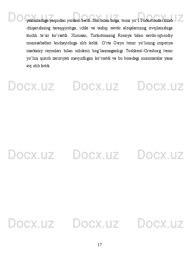 yakunlashga yaqindan yordam berdi. Shu bilan birga, temir y о ‘l Turkistonda ishlab
chiqarishning   taraqqiyotiga,   ichki   va   tashqi   savdo   aloqalarining   rivojlanishiga
kuchli   ta’sir   k о ‘rsatdi.   Xususan,   Turkistonning   Rossiya   bilan   savdo-iqtisodiy
munosabatlari   kuchayishiga   olib   keldi.   О ‘rta   Osiyo   temir   y о ‘lining   imperiya
markaziy   rayonlari   bilan   uzluksiz   bog‘lanmaganligi   Toshkent–Orenburg   temir
y о ‘lini   qurish   zaruriyati   mavjudligini   k о ‘rsatdi   va   bu   boradagi   munozaralar   yana
avj olib ketdi.
17 