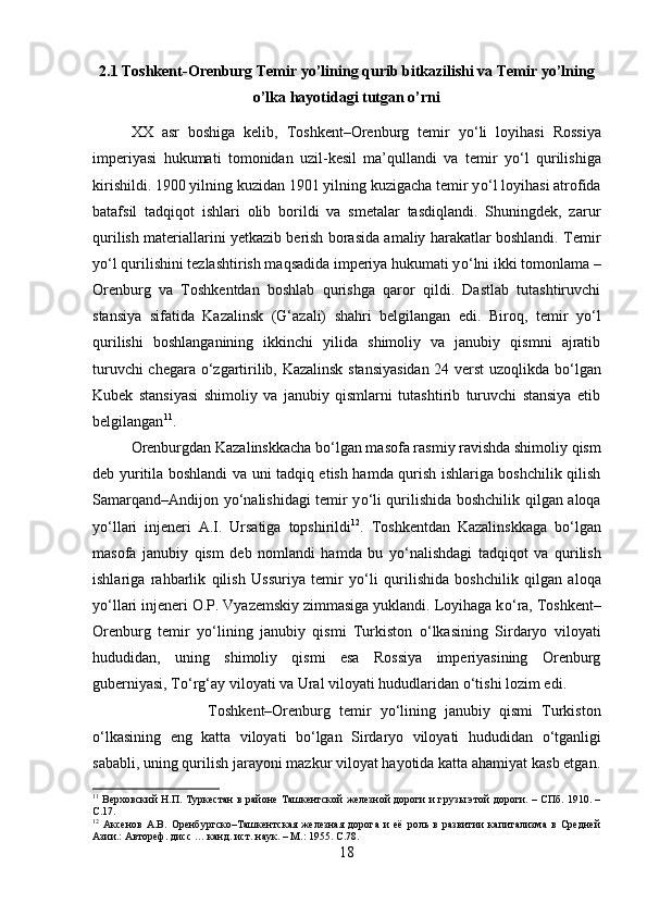 2.1 Toshkent-Orenburg Temir yo’lining qurib bitkazilishi va Temir yo’lning
o’lka hayotidagi tutgan o’rni
XX   asr   boshiga   kelib,   Toshkent–Orenburg   temir   y о ‘li   loyihasi   Rossiya
imperiyasi   hukumati   tomonidan   uzil-kesil   ma’qullandi   va   temir   y о ‘l   qurilishiga
kirishildi. 1900 yilning kuzidan 1901 yilning kuzigacha temir y о ‘l loyihasi atrofida
batafsil   tadqiqot   ishlari   olib   borildi   va   smetalar   tasdiqlandi.   Shuningdek,   zarur
qurilish materiallarini yetkazib berish borasida amaliy harakatlar boshlandi. Temir
y о ‘l qurilishini tezlashtirish maqsadida imperiya hukumati y о ‘lni ikki tomonlama –
Orenburg   va   Toshkentdan   boshlab   qurishga   qaror   qildi.   Dastlab   tutashtiruvchi
stansiya   sifatida   Kazalinsk   (G‘azali)   shahri   belgilangan   edi.   Biroq,   temir   y о ‘l
qurilishi   boshlanganining   ikkinchi   yilida   shimoliy   va   janubiy   qismni   ajratib
turuvchi chegara   о ‘zgartirilib, Kazalinsk stansiyasidan 24 verst uzoqlikda b о ‘lgan
Kubek   stansiyasi   shimoliy   va   janubiy   qismlarni   tutashtirib   turuvchi   stansiya   etib
belgilangan 11
.
Orenburgdan Kazalinskkacha b о ‘lgan masofa rasmiy ravishda shimoliy qism
deb yuritila boshlandi va uni tadqiq etish hamda qurish ishlariga boshchilik qilish
Samarqand–Andijon y о ‘nalishidagi temir y о ‘li qurilishida boshchilik qilgan aloqa
y о ‘llari   injeneri   A.I.   Ursatiga   topshirildi 12
.   Toshkentdan   Kazalinskkaga   b о ‘lgan
masofa   janubiy   qism   deb   nomlandi   hamda   bu   y о ‘nalishdagi   tadqiqot   va   qurilish
ishlariga   rahbarlik   qilish   Ussuriya   temir   y о ‘li   qurilishida   boshchilik   qilgan   aloqa
y о ‘llari injeneri O.P. Vyazemskiy zimmasiga yuklandi. Loyihaga k о ‘ra, Toshkent–
Orenburg   temir   y о ‘lining   janubiy   qismi   Turkiston   о ‘lkasining   Sirdaryo   viloyati
hududidan,   uning   shimoliy   qismi   esa   Rossiya   imperiyasining   Orenburg
guberniyasi, T о ‘rg‘ay viloyati va Ural viloyati hududlaridan  о ‘tishi lozim edi. 
Toshkent–Orenburg   temir   y о ‘lining   janubiy   qismi   Turkiston
о ‘lkasining   eng   katta   viloyati   b о ‘lgan   Sirdaryo   viloyati   hududidan   о ‘tganligi
sababli, uning qurilish jarayoni mazkur viloyat hayotida katta ahamiyat kasb etgan.
11
  Верховский Н.П. Туркестан в районе Ташкентской железной дороги и грузы этой дороги. – СПб. 1910. –
С.17.
12
  Аксенов   А.В.   Оренбургско–Ташкентская   железная   дорога   и   её   роль   в   развитии   капитализма   в   Средней
Азии.: Автореф. дисс … канд. ист. наук. – М.: 1955.  C .78.
18 