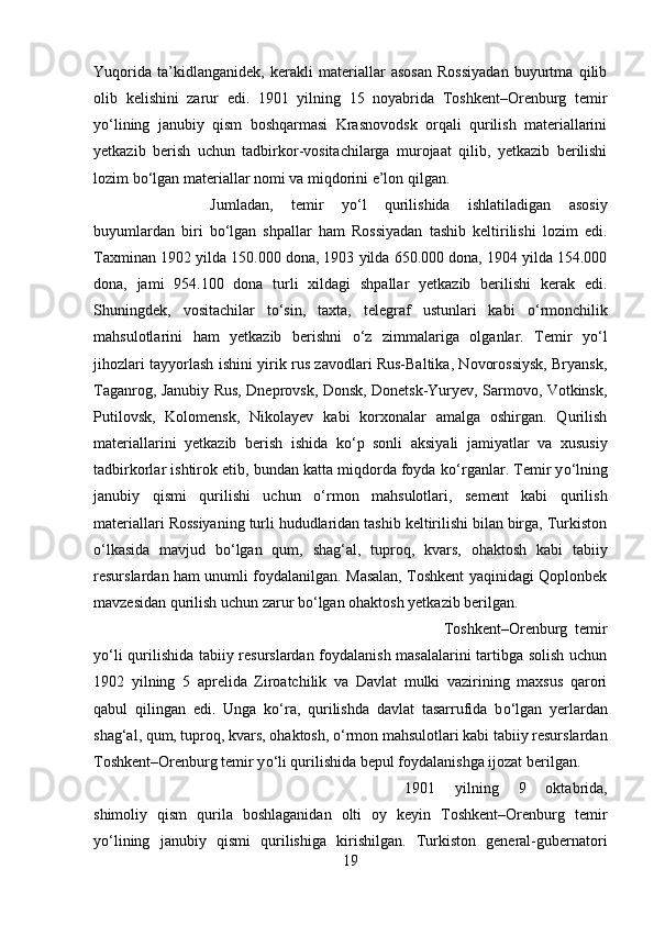 Yuqorida   ta’kidlanganidek,   kerakli   materiallar   asosan   Rossiyadan   buyurtma   qilib
olib   kelishini   zarur   edi.   1901   yilning   15   noyabrida   Toshkent–Orenburg   temir
y о ‘lining   janubiy   qism   boshqarmasi   Krasnovodsk   orqali   qurilish   materiallarini
yetkazib   berish   uchun   tadbirkor-vositachilarga   murojaat   qilib,   yetkazib   berilishi
lozim b о ‘lgan materiallar nomi va miqdorini e’lon qilgan. 
Jumladan,   temir   y о ‘l   qurilishida   ishlatiladigan   asosiy
buyumlardan   biri   b о ‘lgan   shpallar   ham   Rossiyadan   tashib   keltirilishi   lozim   edi.
Taxminan 1902 yilda 150.000 dona, 1903 yilda 650.000 dona, 1904 yilda 154.000
dona,   jami   954.100   dona   turli   xildagi   shpallar   yetkazib   berilishi   kerak   edi.
Shuningdek,   vositachilar   t о ‘sin,   taxta,   telegraf   ustunlari   kabi   о ‘rmonchilik
mahsulotlarini   ham   yetkazib   berishni   о ‘z   zimmalariga   olganlar.   Temir   y о ‘l
jihozlari tayyorlash ishini yirik rus zavodlari Rus-Baltika, Novorossiysk, Bryansk,
Taganrog, Janubiy Rus, Dneprovsk, Donsk, Donetsk-Yuryev, Sarmovo, Votkinsk,
Putilovsk,   Kolomensk,   Nikolayev   kabi   korxonalar   amalga   oshirgan.   Qurilish
materiallarini   yetkazib   berish   ishida   k о ‘p   sonli   aksiyali   jamiyatlar   va   xususiy
tadbirkorlar ishtirok etib, bundan katta miqdorda foyda k о ‘rganlar. Temir y о ‘lning
janubiy   qismi   qurilishi   uchun   о ‘rmon   mahsulotlari,   sement   kabi   qurilish
materiallari Rossiyaning turli hududlaridan tashib keltirilishi bilan birga, Turkiston
о ‘lkasida   mavjud   b о ‘lgan   qum,   shag‘al,   tuproq,   kvars,   ohaktosh   kabi   tabiiy
resurslardan ham unumli foydalanilgan. Masalan, Toshkent yaqinidagi Qoplonbek
mavzesidan qurilish uchun zarur b о ‘lgan ohaktosh yetkazib berilgan. 
Toshkent–Orenburg   temir
y о ‘li qurilishida tabiiy resurslardan foydalanish masalalarini  tartibga solish uchun
1902   yilning   5   aprelida   Ziroatchilik   va   Davlat   mulki   vazirining   maxsus   qarori
qabul   qilingan   edi.   Unga   k о ‘ra,   qurilishda   davlat   tasarrufida   b о ‘lgan   yerlardan
shag‘al, qum, tuproq, kvars, ohaktosh,  о ‘rmon mahsulotlari kabi tabiiy resurslardan
Toshkent–Orenburg temir y о ‘li qurilishida bepul foydalanishga ijozat berilgan.
1901   yilning   9   oktabrida,
shimoliy   qism   qurila   boshlaganidan   olti   oy   keyin   Toshkent–Orenburg   temir
y о ‘lining   janubiy   qismi   qurilishiga   kirishilgan.   Turkiston   general-gubernatori
19 