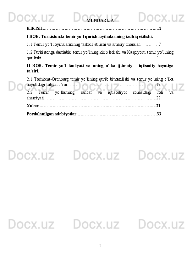 MUNDARIJA
KIRISH……………………………………………………………………..2
I BOB. Turkistonda temir yo’l qurish loyihalarining tadbiq etilishi.
1.1 Temir yo’l loyihalarininng tashkil etilishi va amaliy choralar………….7
1.2 Turkistonga dastlabki temir yo’lning kirib kelishi va Kaspiyorti temir yo’lining
qurilishi…………………………………………………………………….11
II   BOB.   Temir   yo’l   faoliyati   va   uning   o’lka   ijtimoiy   –   iqtisodiy   hayotiga
ta’siri.
2.1   Toshkent-Orenburg   temir   yo’lining   qurib   bitkazilishi   va   temir   yo’lning   o’lka
hayotidagi tutgan o’rni…………………………………………………….17
2.2   Temir   yo’llarning   sanoat   va   iqtisodiyot   sohasidagi   roli   va
ahamiyati…………………………………………………………………..22
Xulosa……………………………………………………………………..31
Foydalanilgan adabiyotlar……………………………………………….33
2 