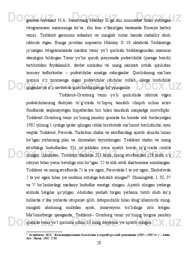 general-leytenant   N.A.   Ivanovning   Nikolay   II   ga   shu   munosabat   bilan   yuborgan
telegrammasi   mazmuniga   k о ‘ra,   shu   kun   о ‘tkazilgan   tantanada   Rossiya   harbiy
vaziri,   Toshkent   garnizoni   askarlari   va   minglab   ruslar   hamda   mahalliy   aholi
ishtirok   etgan.   Bunga   javoban   imperator   Nikolay   II   10   oktabrda   Toshkentga
j о ‘natgan   telegrammasida   mazkur   temir   y о ‘l   qurilishi   boshlanganidan   mamnun
ekanligini   bildirgan   Temir   y о ‘lni   qurish   jarayonida   pudratchilik   (ijaraga   berish)
tartibotidan   foydalanilib,   davlat   nomidan   va   uning   nazorati   ostida   qurilishni
xususiy   tadbirkorlar   –   pudratchilar   amalga   oshirganlar.   Qurilishning   ma’lum
qismini   о ‘z   zimmasiga   olgan   pudratchilar   ishchilar   yollab,   ularga   boshchilik
qilganlar va  о ‘z navbatida qism boshliqlariga b о ‘ysunganlar. 
Toshkent–Orenburg   temir   y о ‘li   qurilishida   ishtirok   etgan
pudratchilarning   faoliyati   t о ‘g‘risida   t о ‘liqroq   tanishib   chiqish   uchun   arxiv
fondlarida   saqlanayotgan   hujjatlardan   biri   bilan   tanishish   maqsadga   muvofiqdir.
Toshkent–Orenburg   temir   y о ‘lining   janubiy   qismida   bu   borada   olib   borilayotgan
1902 yilning 1 iyuliga qadar qilingan ishlar hisobotida ma’lumot berilishicha, ayni
vaqtda   Toshkent,   Perovsk,   Turkiston   shahri   va   atroflaridagi   ajratib   olinishi   lozim
b о ‘lgan   yerlarning   plan   va   chizmalari   tayyorlangan.   Toshkent   shahri   va   uning
atrofidagi   hududlardan   351   x о ‘jalikdan   yerni   ajratib   berish   t о ‘g‘risida   rozilik
olingan.  Jumladan,   Toshkent   shahrida   223  kishi,   uning   atroflaridan   128   kishi   о ‘z
ixtiyori bilan yerini berishga rozi b о ‘lgan. 52 ta oldi-sotdi shartnomasi imzolangan.
Toshkent va uning atroflarida 71 ta yer egasi, Perovskda 5 ta yer egasi, Skobelevda
2 ta yer egasi bilan yer-mulkini sotishga kelishib olingan 13
. Shuningdek, I, III, IV
va   V   b о ‘limlardagi   madaniy   hududlar   suratga   olingan.   Ajratib   olingan   yerlarga
alohida   belgilar   q о ‘yilgan.   Aholidan   yashab   turgan   yerlarini   tortib   olish   k о ‘p
hollarda   о ‘sha  yerlarda  istiqomat  qilib,  dehqonchilik bilan  shug‘ullanuvchi  ming-
minglab   aholining   mulkdan   ajrab,   xonavayron   b о ‘lishiga   olib   kelgan.
Ma’lumotlarga   qaraganda,   Toshkent–   Orenburg   temir   y о ‘lining   birgina   janubiy
qismida temir y о ‘l qurilishi uchun 13 ming desyatina yer ajratib olingan.
13
  Асылбеков. М.Х.   Железнодорожники Казахстана в первой русской революции (1905—1907 гг.) – Алма-
Ата:. Наука. 1965.  C .96.
20 