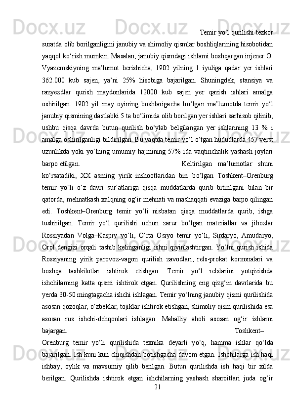 Temir y о ‘l qurilishi tezkor
suratda olib borilganligini janubiy va shimoliy qismlar boshliqlarining hisobotidan
yaqqol k о ‘rish mumkin. Masalan, janubiy qismdagi ishlarni boshqargan injener O.
Vyazemskiyning   ma’lumot   berishicha,   1902   yilning   1   iyuliga   qadar   yer   ishlari
362.000   kub   sajen,   ya’ni   25%   hisobiga   bajarilgan.   Shuningdek,   stansiya   va
razyezdlar   qurish   maydonlarida   12000   kub   sajen   yer   qazish   ishlari   amalga
oshirilgan.   1902   yil   may   oyining   boshlarigacha   b о ‘lgan   ma’lumotda   temir   y о ‘l
janubiy qismining dastlabki 5 ta b о ‘limida olib borilgan yer ishlari sarhisob qilinib,
ushbu   qisqa   davrda   butun   qurilish   b о ‘ylab   belgilangan   yer   ishlarining   13   %   i
amalga oshirilganligi bildirilgan. Bu vaqtda temir y о ‘l  о ‘tgan hududlarda 457 verst
uzunlikda yoki  y о ‘lning umumiy hajmining 57% ida vaqtinchalik yashash joylari
barpo etilgan. Keltirilgan   ma’lumotlar   shuni
k о ‘rsatadiki,   XX   asrning   yirik   inshootlaridan   biri   b о ‘lgan   Toshkent–Orenburg
temir   y о ‘li   о ‘z   davri   sur’atlariga   qisqa   muddatlarda   qurib   bitirilgani   bilan   bir
qatorda, mehnatkash xalqning og‘ir mehnati va mashaqqati evaziga barpo qilingan
edi.   Toshkent–Orenburg   temir   y о ‘li   nisbatan   qisqa   muddatlarda   qurib,   ishga
tushirilgan.   Temir   y о ‘l   qurilishi   uchun   zarur   b о ‘lgan   materiallar   va   jihozlar
Rossiyadan   Volga–Kaspiy   y о ‘li,   О ‘rta   Osiyo   temir   y о ‘li,   Sirdaryo,   Amudaryo,
Orol   dengizi   orqali   tashib   kelinganligi   ishni   qiyinlashtirgan.   Y о ‘lni   qurish   ishida
Rossiyaning   yirik   parovoz-vagon   qurilish   zavodlari,   rels-prokat   korxonalari   va
boshqa   tashkilotlar   ishtirok   etishgan.   Temir   y о ‘l   relslarini   yotqizishda
ishchilarning   katta   qismi   ishtirok   etgan.   Qurilishning   eng   qizg‘in   davrlarida   bu
yerda 30-50 mingtagacha ishchi ishlagan. Temir y о ‘lning janubiy qismi qurilishida
asosan qozoqlar,  о ‘zbeklar, tojiklar ishtirok etishgan, shimoliy qism qurilishida esa
asosan   rus   ishchi-dehqonlari   ishlagan.   Mahalliy   aholi   asosan   og‘ir   ishlarni
bajargan. Toshkent–
Orenburg   temir   y о ‘li   qurilishida   texnika   deyarli   y о ‘q,   hamma   ishlar   q о ‘lda
bajarilgan. Ish kuni kun chiqishdan botishgacha davom etgan. Ishchilarga ish haqi
ishbay,   oylik   va   mavsumiy   qilib   berilgan.   Butun   qurilishda   ish   haqi   bir   xilda
berilgan.   Qurilishda   ishtirok   etgan   ishchilarning   yashash   sharoitlari   juda   og‘ir
21 