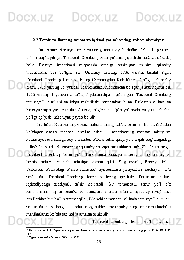 2.2 Temir yo’llarning sanoat va iqtisodiyot sohasidagi roli va ahamiyati
Turkistonni   Rossiya   imperiyasining   markaziy   hududlari   bilan   t о ‘g‘ridan-
t о ‘g‘ri bog‘laydigan Toshkent–Orenburg temir y о ‘lining qurilishi nafaqat   о ‘lkada,
balki   Rossiya   imperiyasi   miqyosida   amalga   oshirilgan   muhim   iqtisodiy
tadbirlardan   biri   b о ‘lgan   edi.   Umumiy   uzunligi   1736   verstni   tashkil   etgan
Toshkent–Orenburg   temir   y о ‘lining   Orenburgdan   Kubekkacha   b о ‘lgan   shimoliy
qismi 1905 yilning 26 iyulida, Toshkentdan Kubekkacha b о ‘lgan janubiy qismi esa
1906   yilning   1   yanvarida   t о ‘liq   foydalanishga   topshirilgan.   Toshkent–Orenburg
temir   y о ‘li   qurilishi   va   ishga   tushirilishi   munosabati   bilan   Turkiston   о ‘lkasi   va
Rossiya   imperiyasi  orasida  uzluksiz,  t о ‘g‘ridan-t о ‘g‘ri   y о ‘lovchi   va  yuk tashishni
y о ‘lga q о ‘yish imkoniyati paydo b о ‘ldi 14
.
Bu   bilan   Rossiya   imperiyasi   hukumatining   ushbu   temir   y о ‘lni   qurilishidan
k о ‘zlagan   asosiy   maqsadi   amalga   oshdi   –   imperiyaning   markazi   tabiiy   va
xomashyo resurslariga boy Turkiston  о ‘lkasi bilan qisqa y о ‘l orqali bog‘langanligi
tufayli   bu   yerda   Rossiyaning   iqtisodiy   mavqei   mustahkamlandi.   Shu   bilan   birga,
Toshkent–Orenburg   temir   y о ‘li   Turkistonda   Rossiya   imperiyasining   siyosiy   va
harbiy   holatini   mustahkamlashga   xizmat   qildi.   Eng   avvalo,   Rossiya   bilan
Turkiston   о ‘rtasidagi   о ‘zaro   mahsulot   ayirboshlash   jarayonlari   kuchaydi.   О ‘z
navbatida,   Toshkent–Orenburg   temir   y о ‘lining   qurilishi   Turkiston   о ‘lkasi
iqtisodiyotiga   ziddiyatli   ta’sir   k о ‘rsatdi.   Bir   tomondan,   temir   y о ‘l   о ‘z
zamonasining   ilg‘or   texnika   va   transport   vositasi   sifatida   iqtisodiy   rivojlanish
omillaridan biri b о ‘lib xizmat qildi, ikkinchi tomondan,  о ‘lkada temir y о ‘l qurilishi
natijasida   r о ‘y   bergan   barcha   о ‘zgarishlar   metropoliyaning   mustamlakachilik
manfaatlarini k о ‘zlagan holda amalga oshirildi 15
. 
Toshkent–Orenburg   temir   y о ‘li   qurilishi
14
  Верховской  Н.П. Туркестан  в районе Ташкентской  железной  дороги  и  грузы этой  дороги. СПб. 1910. С.
117.
15
 Туркестанский сборник. 505-том.  C .33.
23 