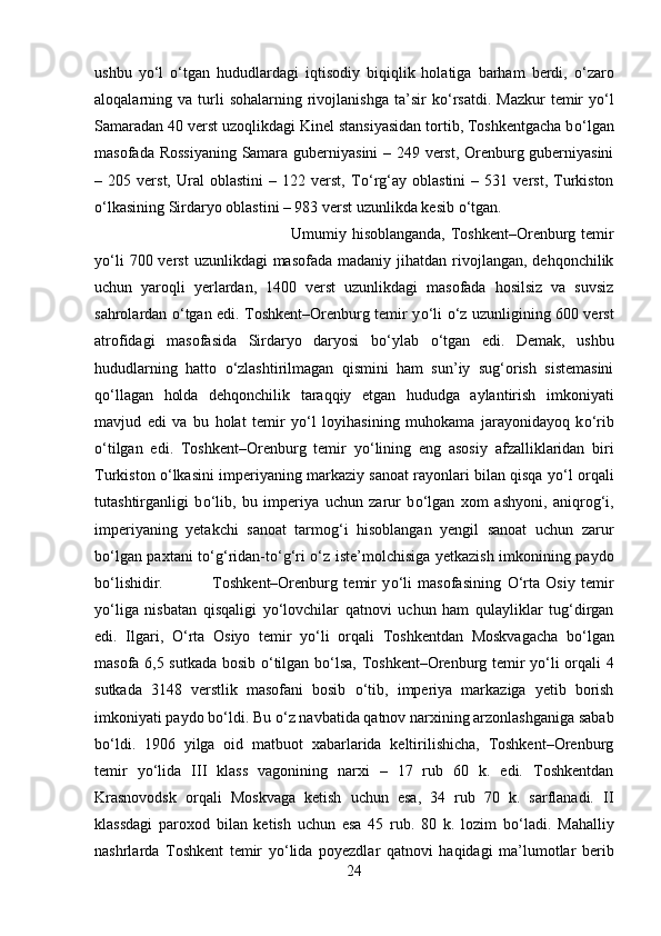 ushbu   y о ‘l   о ‘tgan   hududlardagi   iqtisodiy   biqiqlik   holatiga   barham   berdi,   о ‘zaro
aloqalarning  va  turli  sohalarning  rivojlanishga  ta’sir  k о ‘rsatdi.  Mazkur   temir  y о ‘l
Samaradan 40 verst uzoqlikdagi Kinel stansiyasidan tortib, Toshkentgacha b о ‘lgan
masofada Rossiyaning Samara guberniyasini – 249 verst, Orenburg guberniyasini
–  205   verst,  Ural   oblastini   –  122   verst,   T о ‘rg‘ay  oblastini   –   531  verst,   Turkiston
о ‘lkasining Sirdaryo oblastini – 983 verst uzunlikda kesib  о ‘tgan. 
Umumiy hisoblanganda, Toshkent–Orenburg temir
y о ‘li   700 verst   uzunlikdagi  masofada  madaniy  jihatdan  rivojlangan,  dehqonchilik
uchun   yaroqli   yerlardan,   1400   verst   uzunlikdagi   masofada   hosilsiz   va   suvsiz
sahrolardan   о ‘tgan edi. Toshkent–Orenburg temir y о ‘li   о ‘z uzunligining 600 verst
atrofidagi   masofasida   Sirdaryo   daryosi   b о ‘ylab   о ‘tgan   edi.   Demak,   ushbu
hududlarning   hatto   о ‘zlashtirilmagan   qismini   ham   sun’iy   sug‘orish   sistemasini
q о ‘llagan   holda   dehqonchilik   taraqqiy   etgan   hududga   aylantirish   imkoniyati
mavjud   edi   va   bu   holat   temir   y о ‘l   loyihasining   muhokama   jarayonidayoq   k о ‘rib
о ‘tilgan   edi.   Toshkent–Orenburg   temir   y о ‘lining   eng   asosiy   afzalliklaridan   biri
Turkiston   о ‘lkasini imperiyaning markaziy sanoat rayonlari bilan qisqa y о ‘l orqali
tutashtirganligi   b о ‘lib,   bu   imperiya   uchun   zarur   b о ‘lgan   xom   ashyoni,   aniqrog‘i,
imperiyaning   yetakchi   sanoat   tarmog‘i   hisoblangan   yengil   sanoat   uchun   zarur
b о ‘lgan paxtani t о ‘g‘ridan-t о ‘g‘ri   о ‘z iste’molchisiga yetkazish imkonining paydo
b о ‘lishidir.  Toshkent–Orenburg   temir   y о ‘li   masofasining   О ‘rta   Osiy   temir
y о ‘liga   nisbatan   qisqaligi   y о ‘lovchilar   qatnovi   uchun   ham   qulayliklar   tug‘dirgan
edi.   Ilgari,   О ‘rta   Osiyo   temir   y о ‘li   orqali   Toshkentdan   Moskvagacha   b о ‘lgan
masofa 6,5 sutkada bosib   о ‘tilgan b о ‘lsa, Toshkent–Orenburg temir y о ‘li orqali 4
sutkada   3148   verstlik   masofani   bosib   о ‘tib,   imperiya   markaziga   yetib   borish
imkoniyati paydo b о ‘ldi. Bu  о ‘z navbatida qatnov narxining arzonlashganiga sabab
b о ‘ldi.   1906   yilga   oid   matbuot   xabarlarida   keltirilishicha,   Toshkent–Orenburg
temir   y о ‘lida   III   klass   vagonining   narxi   –   17   rub   60   k.   edi.   Toshkentdan
Krasnovodsk   orqali   Moskvaga   ketish   uchun   esa,   34   rub   70   k.   sarflanadi.   II
klassdagi   paroxod   bilan   ketish   uchun   esa   45   rub.   80   k.   lozim   b о ‘ladi.   Mahalliy
nashrlarda   Toshkent   temir   y о ‘lida   poyezdlar   qatnovi   haqidagi   ma’lumotlar   berib
24 