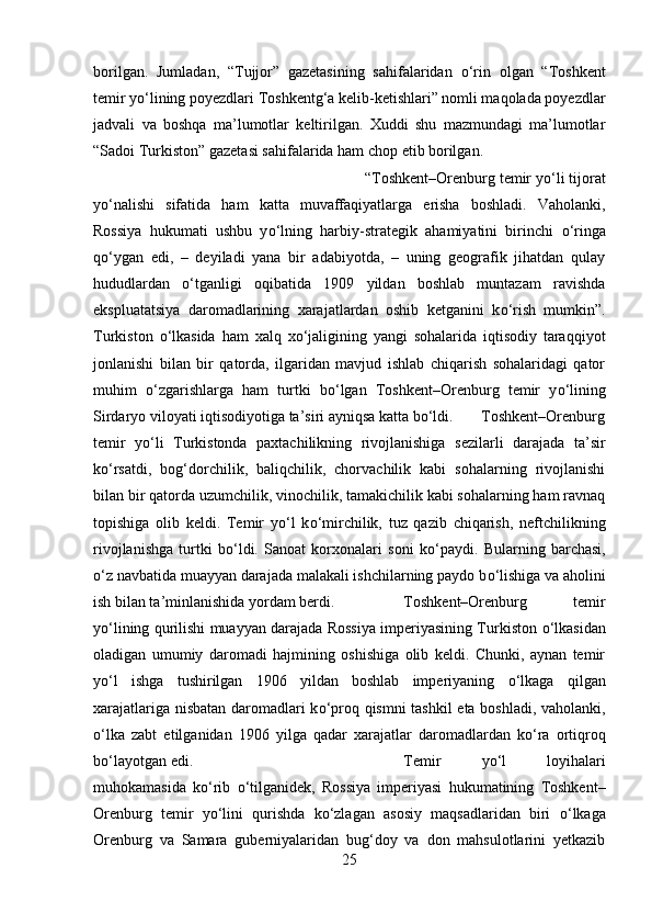 borilgan.   Jumladan,   “Tujjor”   gazetasining   sahifalaridan   о ‘rin   olgan   “Toshkent
temir y о ‘lining poyezdlari Toshkentg‘a kelib-ketishlari” nomli maqolada poyezdlar
jadvali   va   boshqa   ma’lumotlar   keltirilgan.   Xuddi   shu   mazmundagi   ma’lumotlar
“Sadoi Turkiston” gazetasi sahifalarida ham chop etib borilgan.
“Toshkent–Orenburg temir y о ‘li tijorat
y о ‘nalishi   sifatida   ham   katta   muvaffaqiyatlarga   erisha   boshladi.   Vaholanki,
Rossiya   hukumati   ushbu   y о ‘lning   harbiy-strategik   ahamiyatini   birinchi   о ‘ringa
q о ‘ygan   edi,   –   deyiladi   yana   bir   adabiyotda,   –   uning   geografik   jihatdan   qulay
hududlardan   о ‘tganligi   oqibatida   1909   yildan   boshlab   muntazam   ravishda
ekspluatatsiya   daromadlarining   xarajatlardan   oshib   ketganini   k о ‘rish   mumkin”.
Turkiston   о ‘lkasida   ham   xalq   x о ‘jaligining   yangi   sohalarida   iqtisodiy   taraqqiyot
jonlanishi   bilan   bir   qatorda,   ilgaridan   mavjud   ishlab   chiqarish   sohalaridagi   qator
muhim   о ‘zgarishlarga   ham   turtki   b о ‘lgan   Toshkent–Orenburg   temir   y о ‘lining
Sirdaryo viloyati iqtisodiyotiga ta’siri ayniqsa katta b о ‘ldi.  Toshkent–Orenburg
temir   y о ‘li   Turkistonda   paxtachilikning   rivojlanishiga   sezilarli   darajada   ta’sir
k о ‘rsatdi,   bog‘dorchilik,   baliqchilik,   chorvachilik   kabi   sohalarning   rivojlanishi
bilan bir qatorda uzumchilik, vinochilik, tamakichilik kabi sohalarning ham ravnaq
topishiga   olib   keldi.   Temir   y о ‘l   k о ‘mirchilik,   tuz   qazib   chiqarish,   neftchilikning
rivojlanishga   turtki   b о ‘ldi.   Sanoat   korxonalari   soni   k о ‘paydi.   Bularning   barchasi,
о ‘z navbatida muayyan darajada malakali ishchilarning paydo b о ‘lishiga va aholini
ish bilan ta’minlanishida yordam berdi. Toshkent–Orenburg   temir
y о ‘lining qurilishi muayyan darajada Rossiya imperiyasining Turkiston   о ‘lkasidan
oladigan   umumiy   daromadi   hajmining   oshishiga   olib   keldi.   Chunki,   aynan   temir
y о ‘l   ishga   tushirilgan   1906   yildan   boshlab   imperiyaning   о ‘lkaga   qilgan
xarajatlariga nisbatan daromadlari k о ‘proq qismni tashkil  eta boshladi, vaholanki,
о ‘lka   zabt   etilganidan   1906   yilga   qadar   xarajatlar   daromadlardan   k о ‘ra   ortiqroq
b о ‘layotgan edi. Temir   y о ‘l   loyihalari
muhokamasida   k о ‘rib   о ‘tilganidek,   Rossiya   imperiyasi   hukumatining   Toshkent–
Orenburg   temir   y о ‘lini   qurishda   k о ‘zlagan   asosiy   maqsadlaridan   biri   о ‘lkaga
Orenburg   va   Samara   guberniyalaridan   bug‘doy   va   don   mahsulotlarini   yetkazib
25 