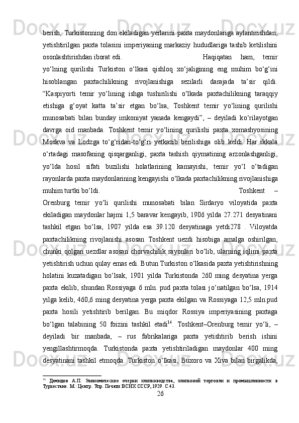 berish, Turkistonning don ekiladigan yerlarini paxta maydonlariga aylantirishdan,
yetishtirilgan   paxta   tolasini   imperiyaning   markaziy   hududlariga   tashib   ketilishini
osonlashtirishdan iborat edi.  Haqiqatan   ham,   temir
y о ‘lning   qurilishi   Turkiston   о ‘lkasi   qishloq   x о ‘jaligining   eng   muhim   b о ‘g‘ini
hisoblangan   paxtachilikning   rivojlanishiga   sezilarli   darajada   ta’sir   qildi.
“Kaspiyorti   temir   y о ‘lining   ishga   tushirilishi   о ‘lkada   paxtachilikning   taraqqiy
etishiga   g‘oyat   katta   ta’sir   etgan   b о ‘lsa,   Toshkent   temir   y о ‘lining   qurilishi
munosabati   bilan   bunday   imkoniyat   yanada   kengaydi”,   –   deyiladi   k о ‘rilayotgan
davrga   oid   manbada.   Toshkent   temir   y о ‘lining   qurilishi   paxta   xomashyosining
Moskva   va   Lodzga   t о ‘g‘ridan-t о ‘g‘ri   yetkazib   berilishiga   olib   keldi.   Har   ikkala
о ‘rtadagi   masofaning   qisqarganligi,   paxta   tashish   qiymatining   arzonlashganligi,
y о ‘lda   hosil   sifati   buzilishi   holatlarining   kamayishi,   temir   y о ‘l   о ‘tadigan
rayonlarda paxta maydonlarining kengayishi  о ‘lkada paxtachilikning rivojlanishiga
muhim turtki b о ‘ldi. Toshkent   –
Orenburg   temir   y о ‘li   qurilishi   munosabati   bilan   Sirdaryo   viloyatida   paxta
ekiladigan  maydonlar   hajmi   1,5  baravar  kengayib,   1906  yilda   27.271  desyatinani
tashkil   etgan   b о ‘lsa,   1907   yilda   esa   39.120   desyatinaga   yetdi278   .   Viloyatda
paxtachilikning   rivojlanishi   asosan   Toshkent   uezdi   hisobiga   amalga   oshirilgan,
chunki   qolgan  uezdlar   asosan  chorvachilik  rayonlari  b о ‘lib,  ularning  iqlimi  paxta
yetishtirish uchun qulay emas edi. Butun Turkiston  о ‘lkasida paxta yetishtirishning
holatini   kuzatadigan   b о ‘lsak,   1901   yilda   Turkistonda   260   ming   desyatina   yerga
paxta   ekilib,   shundan   Rossiyaga   6   mln.   pud   paxta   tolasi   j о ‘natilgan   b о ‘lsa,   1914
yilga kelib, 460,6 ming desyatina yerga paxta ekilgan va Rossiyaga 12,5 mln.pud
paxta   hosili   yetishtirib   berilgan.   Bu   miqdor   Rossiya   imperiyasining   paxtaga
b о ‘lgan   talabining   50   foizini   tashkil   etadi 16
.   Toshkent–Orenburg   temir   y о ‘li,   –
deyiladi   bir   manbada,   –   rus   fabrikalariga   paxta   yetishtirib   berish   ishini
yengillashtirmoqda.   Turkistonda   paxta   yetishtiriladigan   maydonlar   400   ming
desyatinani   tashkil   etmoqda.   Turkiston   о ‘lkasi,   Buxoro   va   Xiva   bilan   birgalikda,
16
  Демидов   А.П.   Экономические   очерки   хлопководства,   хлопковой   торговли   и   промышленности   в
Туркестане. М.: Центр. Упр. Печати ВСНХ СССР, 1929. С.43.
26 