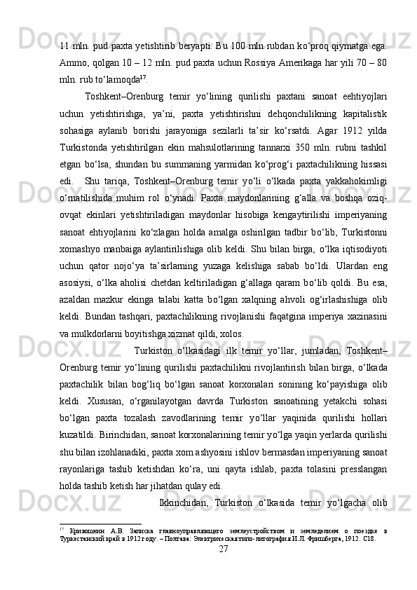 11 mln. pud paxta yetishtirib beryapti. Bu 100 mln rubdan k о ‘proq qiymatga ega.
Ammo, qolgan 10 – 12 mln. pud paxta uchun Rossiya Amerikaga har yili 70 – 80
mln. rub t о ‘lamoqda 17
.
Toshkent–Orenburg   temir   y о ‘lining   qurilishi   paxtani   sanoat   eehtiyojlari
uchun   yetishtirishga,   ya’ni,   paxta   yetishtirishni   dehqonchilikning   kapitalistik
sohasiga   aylanib   borishi   jarayoniga   sezilarli   ta’sir   k о ‘rsatdi.   Agar   1912   yilda
Turkistonda   yetishtirilgan   ekin   mahsulotlarining   tannarxi   350   mln.   rubni   tashkil
etgan   b о ‘lsa,   shundan   bu   summaning   yarmidan   k о ‘prog‘i   paxtachilikning   hissasi
edi. Shu   tariqa,   Toshkent–Orenburg   temir   y о ‘li   о ‘lkada   paxta   yakkahokimligi
о ‘rnatilishida   muhim   rol   о ‘ynadi.   Paxta   maydonlarining   g‘alla   va   boshqa   oziq-
ovqat   ekinlari   yetishtiriladigan   maydonlar   hisobiga   kengaytirilishi   imperiyaning
sanoat   ehtiyojlarini   k о ‘zlagan   holda   amalga   oshirilgan   tadbir   b о ‘lib,   Turkistonni
xomashyo manbaiga aylantirilishiga olib keldi. Shu bilan birga,   о ‘lka iqtisodiyoti
uchun   qator   noj о ‘ya   ta’sirlarning   yuzaga   kelishiga   sabab   b о ‘ldi.   Ulardan   eng
asosiysi,   о ‘lka   aholisi   chetdan   keltiriladigan   g‘allaga   qaram   b о ‘lib   qoldi.   Bu   esa,
azaldan   mazkur   ekinga   talabi   katta   b о ‘lgan   xalqning   ahvoli   og‘irlashishiga   olib
keldi.  Bundan   tashqari,   paxtachilikning   rivojlanishi   faqatgina  imperiya   xazinasini
va mulkdorlarni boyitishga xizmat qildi, xolos.
Turkiston   о ‘lkasidagi   ilk   temir   y о ‘llar,   jumladan,   Toshkent–
Orenburg temir  y о ‘lining qurilishi  paxtachilikni rivojlantirish bilan birga,   о ‘lkada
paxtachilik   bilan   bog‘liq   b о ‘lgan   sanoat   korxonalari   sonining   k о ‘payishiga   olib
keldi.   Xususan,   о ‘rganilayotgan   davrda   Turkiston   sanoatining   yetakchi   sohasi
b о ‘lgan   paxta   tozalash   zavodlarining   temir   y о ‘llar   yaqinida   qurilishi   hollari
kuzatildi. Birinchidan, sanoat korxonalarining temir y о ‘lga yaqin yerlarda qurilishi
shu bilan izohlanadiki, paxta xom ashyosini ishlov bermasdan imperiyaning sanoat
rayonlariga   tashib   ketishdan   k о ‘ra,   uni   qayta   ishlab,   paxta   tolasini   presslangan
holda tashib ketish har jihatdan qulay edi. 
Ikkinchidan,   Turkiston   о ‘lkasida   temir   y о ‘lgacha   olib
17
  Кривошеин   А.В.   Записка   главноуправляющего   землеустройством   и   земледелием   о   поездке   в
Туркестанский край в 1912 году. – Полтава: Электрическая типо-литография И.Л. Фришберга, 1912.  C 18.
27 