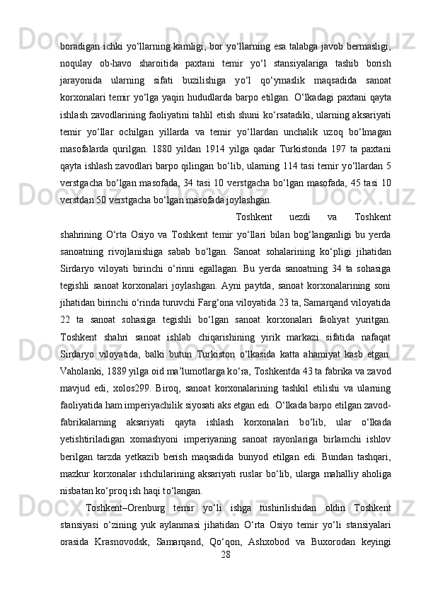 boradigan ichki y о ‘llarning kamligi, bor y о ‘llarning esa talabga javob bermasligi,
noqulay   ob-havo   sharoitida   paxtani   temir   y о ‘l   stansiyalariga   tashib   borish
jarayonida   ularning   sifati   buzilishiga   y о ‘l   q о ‘ymaslik   maqsadida   sanoat
korxonalari temir y о ‘lga yaqin hududlarda barpo etilgan.   О ‘lkadagi  paxtani qayta
ishlash zavodlarining faoliyatini tahlil etish shuni k о ‘rsatadiki, ularning aksariyati
temir   y о ‘llar   ochilgan   yillarda   va   temir   y о ‘llardan   unchalik   uzoq   b о ‘lmagan
masofalarda   qurilgan.   1880   yildan   1914   yilga   qadar   Turkistonda   197   ta   paxtani
qayta ishlash zavodlari barpo qilingan b о ‘lib, ularning 114 tasi temir y о ‘llardan 5
verstgacha b о ‘lgan masofada, 34 tasi  10 verstgacha b о ‘lgan masofada, 45 tasi  10
verstdan 50 verstgacha b о ‘lgan masofada joylashgan.
Toshkent   uezdi   va   Toshkent
shahrining   О ‘rta   Osiyo   va   Toshkent   temir   y о ‘llari   bilan   bog‘langanligi   bu   yerda
sanoatning   rivojlanishiga   sabab   b о ‘lgan.   Sanoat   sohalarining   k о ‘pligi   jihatidan
Sirdaryo   viloyati   birinchi   о ‘rinni   egallagan.   Bu   yerda   sanoatning   34   ta   sohasiga
tegishli   sanoat   korxonalari   joylashgan.   Ayni   paytda,   sanoat   korxonalarining   soni
jihatidan birinchi  о ‘rinda turuvchi Farg‘ona viloyatida 23 ta, Samarqand viloyatida
22   ta   sanoat   sohasiga   tegishli   b о ‘lgan   sanoat   korxonalari   faoliyat   yuritgan.
Toshkent   shahri   sanoat   ishlab   chiqarishining   yirik   markazi   sifatida   nafaqat
Sirdaryo   viloyatida,   balki   butun   Turkiston   о ‘lkasida   katta   ahamiyat   kasb   etgan.
Vaholanki, 1889 yilga oid ma’lumotlarga k о ‘ra, Toshkentda 43 ta fabrika va zavod
mavjud   edi,   xolos299.   Biroq,   sanoat   korxonalarining   tashkil   etilishi   va   ularning
faoliyatida ham imperiyachilik siyosati aks etgan edi.  О ‘lkada barpo etilgan zavod-
fabrikalarning   aksariyati   qayta   ishlash   korxonalari   b о ‘lib,   ular   о ‘lkada
yetishtiriladigan   xomashyoni   imperiyaning   sanoat   rayonlariga   birlamchi   ishlov
berilgan   tarzda   yetkazib   berish   maqsadida   bunyod   etilgan   edi.   Bundan   tashqari,
mazkur  korxonalar  ishchilarining  aksariyati  ruslar   b о ‘lib,  ularga  mahalliy  aholiga
nisbatan k о ‘proq ish haqi t о ‘langan. 
Toshkent–Orenburg   temir   y о ‘li   ishga   tushirilishidan   oldin   Toshkent
stansiyasi   о ‘zining   yuk   aylanmasi   jihatidan   О ‘rta   Osiyo   temir   y о ‘li   stansiyalari
orasida   Krasnovodsk,   Samarqand,   Q о ‘qon,   Ashxobod   va   Buxorodan   keyingi
28 