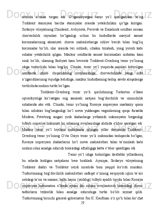 oltinchi   о ‘rinda   turgan   edi.   О ‘rganilayotgan   temir   y о ‘l   qurilganidan   s о ‘ng
Toshkent   stansiyasi   barcha   stansiyalar   orasida   yetakchilikni   q о ‘lga   kiritgan.
Sirdaryo viloyatining Chimkent, Avliyoota, Perovsk va Kazalinsk uezdlari asosan
chorvachilik   rayonlari   b о ‘lganligi   uchun   bu   hududlarda   mavjud   sanoat
korxonalarining   aksariyati   chorva   mahsulotlariga   ishlov   berish   bilan   bog‘liq
korxonalar   b о ‘lib,   ular   orasida   teri   oshlash,   ichakni   tozalash,   yung   yuvish   kabi
sohalar   yetakchilik   qilgan.   Mazkur   uezdlarda   sanoat   korxonalari   nisbatan   kam
sonli   b о ‘lib,   ularning   faoliyati   ham   bevosita   Toshkent–Orenburg   temir   y о ‘lining
ishga   tushirilishi   bilan   bog‘liq.   Chunki,   temir   y о ‘l   yuqorida   nomlari   keltirilgan
uezdlarda   ishlab   chiqarishning   rivojlanishiga,   chorvachilikda   yangi   sifat
о ‘zgarishlarining vujudga kelishiga, mazkur hududlarning tashqi savdo aloqalariga
tortilishida muhim turtki b о ‘lgan. 
Toshkent–Orenburg   temir   y о ‘li   qurilishining   Turkiston   о ‘lkasi
iqtisodiyotiga   k о ‘rsatgan   eng   samarali   natijasi   bog‘dorchilik   va   uzumchilik
sohalarida   aks   etdi.   Chunki,   temir   y о ‘lning   Rossiya   imperiyasi   markaziy   qismi
bilan   uzluksiz   bog‘langanligi   h о ‘l   meva   yuklangan   vagonlarning   qisqa   fursatda
Moskva,   Peterburg   singari   yirik   shaharlarga   yetkazish   imkoniyatni   berganligi
tufayli imperiya hukumati bu sohaning rivojlanishiga alohida e’tibor qaratgan edi.
Mazkur   temir   y о ‘l   loyihasi   muhokama   qilingan   yillar   davomida   Toshkent–
Orenburg   temir   y о ‘lining   О ‘rta   Osiyo   temir   y о ‘li   imkonidan   tashqarida   b о ‘lgan,
Rossiya   imperiyasi   shaharlarini   h о ‘l   meva   mahsulotlari   bilan   ta’minlash   kabi
muhim ishni amalga oshirish borasidagi afzalligiga katta e’tibor qaratilgan edi. 
Temir   y о ‘l   ishga   tushirilgan   dastlabki   yillardanoq
bu   sohada   kutilgan   natijalarni   bera   boshladi.   Ayniqsa,   Sirdaryo   viloyatining
Toshkent   shahri   va   Toshkent   uezdi   misolida   buni   yaqqol   k о ‘rish   mumkin.
Turkistonning   bog‘dorchilik  mahsulotlari   nafaqat   о ‘zining   serquyosh   iqlim   ta’siri
ostidagi ta’mi va mazasi, balki hajmi (yirikligi) tufayli ajralib turishi bilan Rossiya
imperiyasi   hukumatini   о ‘lkada   aynan   shu   sohani   rivojlantirish   borasidagi   chora-
tadbirlarni   tezkorlik   bilan   amalga   oshirishiga   turtki   b о ‘lib   xizmat   qildi.
Turkistonning birinchi general-gubernatori fon K. Kaufman  о ‘z q о ‘li bilan k о ‘chat
29 