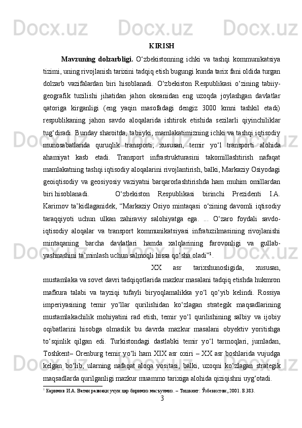 KIRISH
Mavzuning   dolzarbligi.   О ‘zbekistonning   ichki   va   tashqi   kommunikatsiya
tizimi, uning rivojlanish tarixini tadqiq etish bugungi kunda tarix fani oldida turgan
dolzarb   vazifalardan   biri   hisoblanadi.   О ‘zbekiston   Respublikasi   о ‘zining   tabiiy-
geografik   tuzilishi   jihatidan   jahon   okeanidan   eng   uzoqda   joylashgan   davlatlar
qatoriga   kirganligi   (eng   yaqin   masofadagi   dengiz   3000   kmni   tashkil   etadi)
respublikaning   jahon   savdo   aloqalarida   ishtirok   etishida   sezilarli   qiyinchiliklar
tug‘diradi. Bunday sharoitda, tabiiyki, mamlakatimizning ichki va tashqi iqtisodiy
munosabatlarida   quruqlik   transporti,   xususan,   temir   y о ‘l   transporti   alohida
ahamiyat   kasb   etadi.   Transport   infrastrukturasini   takomillashtirish   nafaqat
mamlakatning tashqi iqtisodiy aloqalarini rivojlantirish, balki, Markaziy Osiyodagi
geoiqtisodiy   va   geosiyosiy   vaziyatni   barqarorlashtirishda   ham   muhim   omillardan
biri hisoblanadi. О ‘zbekiston   Respublikasi   birinchi   Prezidenti   I.A.
Karimov   ta’kidlaganidek,   “Markaziy   Osiyo   mintaqasi   о ‘zining   davomli   iqtisodiy
taraqqiyoti   uchun   ulkan   zahiraviy   salohiyatga   ega.   ...   О ‘zaro   foydali   savdo-
iqtisodiy   aloqalar   va   transport   kommunikatsiyasi   infratuzilmasining   rivojlanishi
mintaqaning   barcha   davlatlari   hamda   xalqlarining   farovonligi   va   gullab-
yashnashini ta’minlash uchun salmoqli hissa q о ‘sha oladi” 1
.
XX   asr   tarixshunosligida,   xususan,
mustamlaka va sovet davri tadqiqotlarida mazkur masalani tadqiq etishda hukmron
mafkura   talabi   va   tayziqi   tufayli   biryoqlamalikka   y о ‘l   q о ‘yib   kelindi.   Rossiya
imperiyasining   temir   y о ‘llar   qurilishidan   k о ‘zlagan   strategik   maqsadlarining
mustamlakachilik   mohiyatini   rad   etish,   temir   y о ‘l   qurilishining   salbiy   va   ijobiy
oqibatlarini   hisobga   olmaslik   bu   davrda   mazkur   masalani   obyektiv   yoritishga
t о ‘sqinlik   qilgan   edi.   Turkistondagi   dastlabki   temir   y о ‘l   tarmoqlari,   jumladan,
Toshkent–   Orenburg  temir   y о ‘li  ham  XIX  asr  oxiri   –  XX  asr  boshlarida  vujudga
kelgan   b о ‘lib,   ularning   nafaqat   aloqa   vositasi,   balki,   uzoqni   k о ‘zlagan   strategik
maqsadlarda qurilganligi mazkur muammo tarixiga alohida qiziqishni uyg‘otadi. 
1
 Каримов И.А. Ватан равнақи учун ҳар биримиз масъулмиз. – Тошкент: Ўзбекистон, 2001. Б.383.
3 