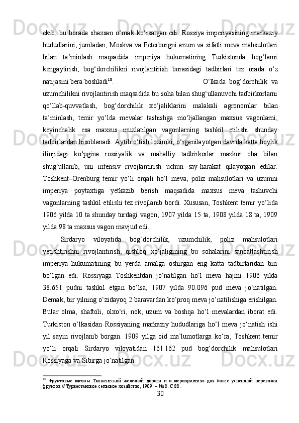 ekib,   bu   borada   shaxsan   о ‘rnak   k о ‘rsatgan   edi.   Rossiya   imperiyasining   markaziy
hududlarini, jumladan, Moskva  va Peterburgni arzon va sifatli  meva mahsulotlari
bilan   ta’minlash   maqsadida   imperiya   hukumatining   Turkistonda   bog‘larni
kengaytirish,   bog‘dorchilikni   rivojlantirish   borasidagi   tadbirlari   tez   orada   о ‘z
natijasini bera boshladi 18
.  О ‘lkada   bog‘dorchilik   va
uzumchilikni rivojlantirish maqsadida bu soha bilan shug‘ullanuvchi tadbirkorlarni
q о ‘llab-quvvatlash,   bog‘dorchilik   x о ‘jaliklarini   malakali   agronomlar   bilan
ta’minlash,   temir   y о ‘lda   mevalar   tashishga   m о ‘ljallangan   maxsus   vagonlarni,
keyinchalik   esa   maxsus   muzlatilgan   vagonlarning   tashkil   etilishi   shunday
tadbirlardan hisoblanadi. Aytib  о ‘tish lozimki,  о ‘rganilayotgan davrda katta boylik
ilinjidagi   k о ‘pgina   rossiyalik   va   mahalliy   tadbirkorlar   mazkur   oha   bilan
shug‘ullanib,   uni   intensiv   rivojlantirish   uchun   say-harakat   qilayotgan   edilar.
Toshkent–Orenburg   temir   y о ‘li   orqali   h о ‘l   meva,   poliz   mahsulotlari   va   uzumni
imperiya   poytaxtiga   yetkazib   berish   maqsadida   maxsus   meva   tashuvchi
vagonlarning tashkil etilishi tez rivojlanib bordi. Xususan, Toshkent temir y о ‘lida
1906 yilda 10 ta shunday turdagi vagon, 1907 yilda 15 ta, 1908 yilda 18 ta, 1909
yilda 98 ta maxsus vagon mavjud edi. 
Sirdaryo   viloyatida   bog‘dorchilik,   uzumchilik,   poliz   mahsulotlari
yetishtirishni   rivojlantirish,   qishloq   x о ‘jaligining   bu   sohalarini   sanoatlashtirish
imperiya   hukumatining   bu   yerda   amalga   oshirgan   eng   katta   tadbirlaridan   biri
b о ‘lgan   edi.   Rossiyaga   Toshkentdan   j о ‘natilgan   h о ‘l   meva   hajmi   1906   yilda
38.651   pudni   tashkil   etgan   b о ‘lsa,   1907   yilda   90.096   pud   meva   j о ‘natilgan.
Demak, bir yilning  о ‘zidayoq 2 baravardan k о ‘proq meva j о ‘natilishiga erishilgan.
Bular   olma,   shaftoli,   olx о ‘ri,   nok,   uzum   va   boshqa   h о ‘l   mevalardan   iborat   edi.
Turkiston   о ‘lkasidan   Rossiyaning   markaziy   hududlariga   h о ‘l   meva   j о ‘natish   ishi
yil   sayin   rivojlanib   borgan.   1909   yilga   oid   ma’lumotlarga   k о ‘ra,   Toshkent   temir
y о ‘li   orqali   Sirdaryo   viloyatidan   161.162   pud   bog‘dorchilik   mahsulotlari
Rossiyaga va Sibirga j о ‘natilgan.
18
  Фруктовые   вагоны   Ташкентской   железной   дороги   и   о   мероприятиях   для   более   успешной   перевозки
фруктов // Туркестанское сельское хозяйство, 1909. – № 8.  C.88.
30 