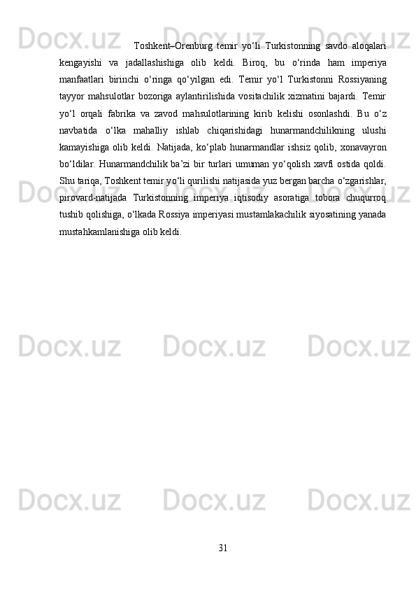 Toshkent–Orenburg   temir   y о ‘li   Turkistonning   savdo   aloqalari
kengayishi   va   jadallashishiga   olib   keldi.   Biroq,   bu   о ‘rinda   ham   imperiya
manfaatlari   birinchi   о ‘ringa   q о ‘yilgan   edi.   Temir   y о ‘l   Turkistonni   Rossiyaning
tayyor   mahsulotlar   bozoriga   aylantirilishida   vositachilik   xizmatini   bajardi.   Temir
y о ‘l   orqali   fabrika   va   zavod   mahsulotlarining   kirib   kelishi   osonlashdi.   Bu   о ‘z
navbatida   о ‘lka   mahalliy   ishlab   chiqarishidagi   hunarmandchilikning   ulushi
kamayishiga   olib   keldi.   Natijada,   k о ‘plab   hunarmandlar   ishsiz   qolib,   xonavayron
b о ‘ldilar. Hunarmandchilik ba’zi  bir turlari  umuman y о ‘qolish xavfi ostida qoldi.
Shu tariqa, Toshkent temir y о ‘li qurilishi natijasida yuz bergan barcha  о ‘zgarishlar,
pirovard-natijada   Turkistonning   imperiya   iqtisodiy   asoratiga   tobora   chuqurroq
tushib qolishiga,  о ‘lkada Rossiya imperiyasi mustamlakachilik siyosatining yanada
mustahkamlanishiga olib keldi.
31 