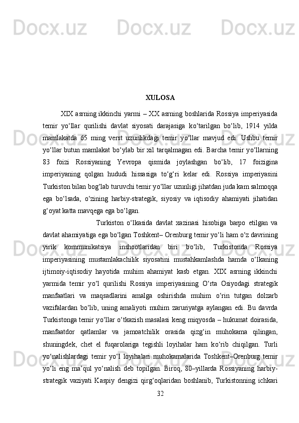 XULOSA
XIX  asrning ikkinchi  yarmi  – XX asrning  boshlarida Rossiya  imperiyasida
temir   y о ‘llar   qurilishi   davlat   siyosati   darajasiga   k о ‘tarilgan   b о ‘lib,   1914   yilda
mamlakatda   65   ming   verst   uzunlikdagi   temir   y о ‘llar   mavjud   edi.   Ushbu   temir
y о ‘llar  butun mamlakat  b о ‘ylab bir  xil  tarqalmagan  edi. Barcha temir  y о ‘llarning
83   foizi   Rossiyaning   Yevropa   qismida   joylashgan   b о ‘lib,   17   foizigina
imperiyaning   qolgan   hududi   hissasiga   t о ‘g‘ri   kelar   edi.   Rossiya   imperiyasini
Turkiston bilan bog‘lab turuvchi temir y о ‘llar uzunligi jihatdan juda kam salmoqqa
ega   b о ‘lsada,   о ‘zining   harbiy-strategik,   siyosiy   va   iqtisodiy   ahamiyati   jihatidan
g‘oyat katta mavqega ega b о ‘lgan.
Turkiston   о ‘lkasida   davlat   xazinasi   hisobiga   barpo   etilgan   va
davlat ahamiyatiga ega b о ‘lgan Toshkent– Orenburg temir y о ‘li ham  о ‘z davrining
yirik   kommunikatsiya   inshootlaridan   biri   b о ‘lib,   Turkistonda   Rossiya
imperiyasining   mustamlakachilik   siyosatini   mustahkamlashda   hamda   о ‘lkaning
ijtimoiy-iqtisodiy   hayotida   muhim   ahamiyat   kasb   etgan.   XIX   asrning   ikkinchi
yarmida   temir   y о ‘l   qurilishi   Rossiya   imperiyasining   О ‘rta   Osiyodagi   strategik
manfaatlari   va   maqsadlarini   amalga   oshirishda   muhim   о ‘rin   tutgan   dolzarb
vazifalardan   b о ‘lib,   uning   amaliyoti   muhim   zaruriyatga   aylangan   edi.   Bu   davrda
Turkistonga temir y о ‘llar   о ‘tkazish masalasi keng miqyosda – hukumat doirasida,
manfaatdor   qatlamlar   va   jamoatchilik   orasida   qizg‘in   muhokama   qilingan,
shuningdek,   chet   el   fuqarolariga   tegishli   loyihalar   ham   k о ‘rib   chiqilgan.   Turli
y о ‘nalishlardagi   temir   y о ‘l   loyihalari   muhokamalarida   Toshkent–Orenburg   temir
y о ‘li   eng   ma’qul   y о ‘nalish   deb   topilgan.   Biroq,   80–yillarda   Rossiyaning   harbiy-
strategik   vaziyati   Kaspiy   dengizi   qirg‘oqlaridan   boshlanib,   Turkistonning   ichkari
32 