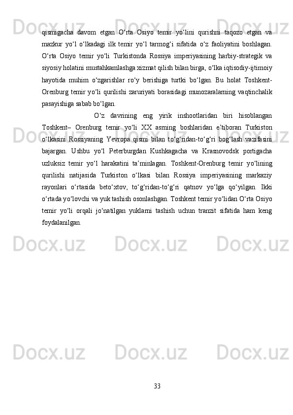 qismigacha   davom   etgan   О ‘rta   Osiyo   temir   y о ‘lini   qurishni   taqozo   etgan   va
mazkur   y о ‘l   о ‘lkadagi   ilk   temir   y о ‘l   tarmog‘i   sifatida   о ‘z   faoliyatini   boshlagan.
О ‘rta   Osiyo   temir   y о ‘li   Turkistonda   Rossiya   imperiyasining   harbiy-strategik   va
siyosiy holatini mustahkamlashga xizmat qilish bilan birga,  о ‘lka iqtisodiy-ijtimoiy
hayotida   muhim   о ‘zgarishlar   r о ‘y   berishiga   turtki   b о ‘lgan.   Bu   holat   Toshkent-
Orenburg   temir   y о ‘li   qurilishi   zaruriyati   borasidagi   munozaralarning   vaqtinchalik
pasayishiga sabab b о ‘lgan.
О ‘z   davrining   eng   yirik   inshootlaridan   biri   hisoblangan
Toshkent–   Orenburg   temir   y о ‘li   XX   asrning   boshlaridan   e’tiboran   Turkiston
о ‘lkasini   Rossiyaning   Yevropa   qismi   bilan   t о ‘g‘ridan-t о ‘g‘ri   bog‘lash   vazifasini
bajargan.   Ushbu   y о ‘l   Peterburgdan   Kushkagacha   va   Krasnovodsk   portigacha
uzluksiz   temir   y о ‘l   harakatini   ta’minlagan.   Toshkent-Orenburg   temir   y о ‘lining
qurilishi   natijasida   Turkiston   о ‘lkasi   bilan   Rossiya   imperiyasining   markaziy
rayonlari   о ‘rtasida   bet о ‘xtov,   t о ‘g‘ridan-t о ‘g‘ri   qatnov   y о ‘lga   q о ‘yilgan.   Ikki
о ‘rtada y о ‘lovchi va yuk tashish osonlashgan. Toshkent temir y о ‘lidan  О ‘rta Osiyo
temir   y о ‘li   orqali   j о ‘natilgan   yuklarni   tashish   uchun   tranzit   sifatida   ham   keng
foydalanilgan.
33 