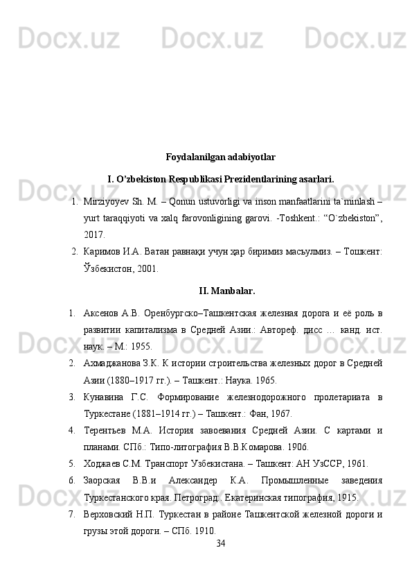 Foydalanilgan adabiyotlar
I. O’zbekiston Respublikasi Prezidentlarining asarlari.
1. Mirziyoyev Sh. M. – Qonun ustuvorligi va inson manfaatlarini ta`minlash –
yurt   taraqqiyoti   va   xalq   farovonligining   garovi.   -Toshkent.:   “O`zbekiston”,
2017.
2. Каримов   И . А .  Ватан   равнақи   учун   ҳар   биримиз   масъулмиз . –  Тошкент :
Ўзбекистон , 2001.
II. Manbalar.
1. Аксенов   А.В.   Оренбургско–Ташкентская   железная   дорога   и   её   роль   в
развитии   капитализма   в   Средней   Азии.:   Автореф.   дисс   …   канд.   ист.
наук. – М.: 1955. 
2. Ахмаджанова З.К. К истории строительства железных дорог в Средней
Азии (1880–1917 гг.). – Ташкент.: Наука. 1965. 
3. Кунавина   Г.С.   Формирование   железнодорожного   пролетариата   в
Туркестане (1881–1914 гг.) – Ташкент.: Фан, 1967.
4. Терентьев   М.А.   История   завоевания   Средней   Азии.   С   картами   и
планами. СПб.: Типо-литография В.В.Комарова. 1906.
5. Ходжаев С.М. Транспорт Узбекистана. – Ташкент: АН УзССР, 1961.
6. Заорская   В.В.и   Александер   К.А.   Промышленные   заведения
Туркестанского края. Петроград:. Екатеринская типография, 1915.
7. Верховский Н.П.  Туркестан  в районе Ташкентской  железной дороги и
грузы этой дороги. – СПб. 1910.
34