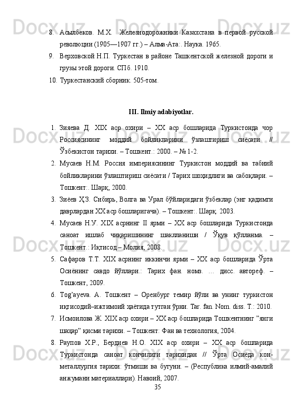 8. Асылбеков.   М.Х.     Железнодорожники   Казахстана   в   первой   русской
революции (1905—1907 гг.) – Алма-Ата:. Наука .  1965.
9. Верховской  Н.П.  Туркестан  в  районе  Ташкентской  железной дороги   и
грузы этой дороги. СПб. 1910.
10. Туркестанский сборник. 505-том .
III. Ilmiy adabiyotlar.
1. Зияева   Д.   XIX   аср   охири   –   ХХ   аср   бошларида   Туркистонда   чор
Россиясининг   моддий   бойликларини   ўзлаштириш   сиёсати   //
Ўзбекистон тарихи. – Тошкент.: 2000. – № 1-2. 
2. Мусаев   Н.М.   Россия   империясининг   Туркистон   моддий   ва   табиий
бойликларини ўзлаштириш сиёсати / Тарих шоҳидлиги ва сабоқлари. –
Тошкент:. Шарқ, 2000. 
3. Зиёев   Ҳ . З .   Сибирь ,   Волга   ва   Урал   бўйларидаги   ўзбеклар   ( энг   қадимги
даврлардан  XX  аср   бошларигача ). –  Тошкент :.  Шарқ. 2003. 
4. Мусаев   Н . У .   XIX   асрнинг   II   ярми   –   XX   аср   бошларида   Туркистонда
саноат   ишлаб   чиқаришининг   шаклланиши   /   Ўқув   қўлланма .   –
Тошкент .:  Иқтисод  –  Молия , 2008. 
5. Сафаров   Т . Т .   XIX   асрнинг   иккинчи   ярми   –   XX   аср   бошларида   Ўрта
Осиёнинг   савдо   йўллари .:   Тарих   фан .   номз .   …   дисс .   автореф .   –
Тошкент , 2009. 
6. Tog’ayeva.   A.   Тошкент   –   O ренбург   темир   йўли   ва   унинг   туркистон
иқтисодий – ижтимоий   ҳаётида   тутган   ўрни . Tar. fan. Nom. diss. T.: 2010.
7. Исмоилова Ж. XIX аср охири – XX аср бошларида Тошкентнинг ”янги
шаҳар” қисми тарихи. – Тошкент: Фан ва технология, 2004.
8. Раупов   Х.Р.,   Бердиев   Н.О.   XIX   аср   охири   –   XX   аср   бошларида
Туркистонда   саноат   кончилиги   тарихидан   //   Ўрта   Осиёда   кон-
металлургия   тарихи:   ўтмиши   ва   бугуни.   –   (Республика   илмий-амалий
анжумани материаллари). Навоий, 2007.
35 