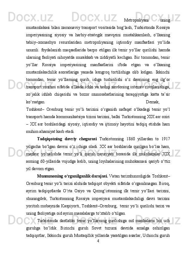 Metropoliyani   uning
mustamlakasi bilan zamonaviy transport vositasida bog‘lash, Turkistonda Rossiya
imperiyasining   siyosiy   va   harbiy-strategik   mavqeini   mustahkamlash,   о ‘lkaning
tabiiy–xomashyo   resurslaridan   metropoliyaning   iqtisodiy   manfaatlari   y о ‘lida
unumli.   foydalanish   maqsadlarida   barpo   etilgan   ilk   temir   y о ‘llar   qurilishi   hamda
ularning faoliyati nihoyatda murakkab va ziddiyatli kechgan. Bir tomondan, temir
y о ‘llar   Rossiya   imperiyasining   manfaatlarini   ifoda   etgan   va   о ‘lkaning
mustamlakachilik   asoratlariga   yanada   kengroq   tortilishiga   olib   kelgan.   Ikkinchi
tomondan,   temir   y о ‘llarning   qurib,   ishga   tushirilishi   о ‘z   davrining   eng   ilg‘or
transport vositasi sifatida  о ‘lkada ichki va tashqi savdoning intensiv rivojlanishiga,
x о ‘jalik   ishlab   chiqarishi   va   bozor   munosabatlarining   taraqqiyotiga   katta   ta’sir
k о ‘rsatgan.  Demak,
Toshkent–   Orenburg   temir   y о ‘li   tarixini   о ‘rganish   nafaqat   о ‘lkadagi   temir   y о ‘l
transporti hamda kommunikatsiya tizimi tarixini, balki Turkistonning XIX asr oxiri
–   XX   asr   boshlaridagi   siyosiy,   iqtisodiy   va   ijtimoiy   hayotini   tadqiq   etishda   ham
muhim ahamiyat kasb etadi.
Tadqiqotning   davriy   chegarasi   Turkistonning   1860   yillardan   to   1917
yilgacha  b о ‘lgan  davrni   о ‘z ichiga  oladi. XX  asr   boshlarida qurilgan b о ‘lsa  ham,
mazkur   y о ‘nalishda   temir   y о ‘li   qurish   zaruriyati   borasida   ilk   mulohazalar   XIX
asrning 60-yillarida vujudga kelib, uning loyihalarining muhokamasi qariyb   о ‘ttiz
yil davom etgan.
Muammoning  о ‘rganilganlik darajasi.  Vatan tarixshunosligida Toshkent–
Orenburg temir y о ‘li tarixi alohida tadqiqot obyekti sifatida  о ‘rganilmagan. Biroq,
ayrim   tadqiqotlarda   О ‘rta   Osiyo   va   Qozog‘istonning   ilk   temir   y о ‘llari   tarixini,
shuningdek,   Turkistonning   Rossiya   imperiyasi   mustamlakachiligi   davri   tarixini
yoritish mobaynida Kaspiyorti, Toshkent–Orenburg,   temir y о ‘li qurilishi tarixi va
uning faoliyatiga oid ayrim masalalarga t о ‘xtalib  о ‘tilgan.
Turkistonda   dastlabki   temir   yo’llarning   qurilishiga   oid   manbalarni   biz   uch
guruhga   bo’ldik.   Birinchi   guruh   Sovet   tuzumi   davrida   amalga   oshirilgan
tadqiqotlar, Ikkinchi guruh Mustaqillik yillarida yaratilgan asarlar, Uchinchi guruh
4 