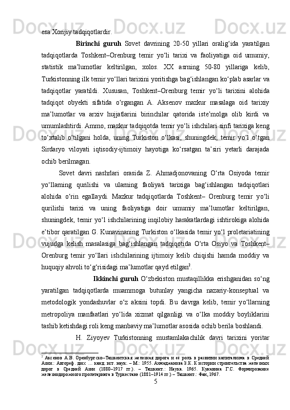 esa Xorijiy tadqiqotlardir.
Birinchi   guruh   Sovet   davrining   20-50   yillari   oralig‘ida   yaratilgan
tadqiqotlarda   Toshkent–Orenburg   temir   y о ‘li   tarixi   va   faoliyatiga   oid   umumiy,
statistik   ma’lumotlar   keltirilgan,   xolos.   XX   asrning   50-80   yillariga   kelib,
Turkistonning ilk temir y о ‘llari tarixini yoritishga bag‘ishlangan k о ‘plab asarlar va
tadqiqotlar   yaratildi.   Xususan,   Toshkent–Orenburg   temir   y о ‘li   tarixini   alohida
tadqiqot   obyekti   sifatida   о ‘rgangan   A.   Aksenov   mazkur   masalaga   oid   tarixiy
ma’lumotlar   va   arxiv   hujjatlarini   birinchilar   qatorida   iste’molga   olib   kirdi   va
umumlashtirdi. Ammo, mazkur tadqiqotda temir y о ‘li ishchilari sinfi tarixiga keng
t о ‘xtalib   о ‘tilgani   holda,   uning   Turkiston   о ‘lkasi,   shuningdek,   temir   y о ‘l   о ‘tgan
Sirdaryo   viloyati   iqtisodiy-ijtimoiy   hayotiga   k о ‘rsatgan   ta’siri   yetarli   darajada
ochib berilmagan.
Sovet   davri   nashrlari   orasida   Z.   Ahmadjonovaning   О ‘rta   Osiyoda   temir
y о ‘llarning   qurilishi   va   ularning   faoliyati   tarixiga   bag‘ishlangan   tadqiqotlari
alohida   о ‘rin   egallaydi.   Mazkur   tadqiqotlarda   Toshkent–   Orenburg   temir   y о ‘li
qurilishi   tarixi   va   uning   faoliyatiga   doir   umumiy   ma’lumotlar   keltirilgan,
shuningdek,   temir   y о ‘l   ishchilarining   inqilobiy   harakatlardagi   ishtirokiga   alohida
e’tibor qaratilgan G. Kunavinaning Turkiston   о ‘lkasida temir y о ‘l proletariatining
vujudga   kelish   masalasiga   bag‘ishlangan   tadqiqotida   О ‘rta   Osiyo   va   Toshkent–
Orenburg   temir   y о ‘llari   ishchilarining   ijtimoiy   kelib   chiqishi   hamda   moddiy   va
huquqiy ahvoli t о ‘g‘risidagi ma’lumotlar qayd etilgan 2
.
Ikkinchi   guruh   О ‘zbekiston   mustaqillikka   erishganidan   s о ‘ng
yaratilgan   tadqiqotlarda   muammoga   butunlay   yangicha   nazariy-konseptual   va
metodologik   yondashuvlar   о ‘z   aksini   topdi.   Bu   davrga   kelib,   temir   y о ‘llarning
metropoliya   manfaatlari   y о ‘lida   xizmat   qilganligi   va   о ‘lka   moddiy   boyliklarini
tashib ketishdagi roli keng manbaviy ma’lumotlar asosida ochib berila boshlandi.
H.   Ziyoyev   Turkistonning   mustamlakachilik   davri   tarixini   yoritar
2
  Аксенов   А.В.   Оренбургско–Ташкентская   железная   дорога   и   её   роль   в   развитии   капитализма   в   Средней
Азии.: Автореф. дисс … канд. ист. наук. – М.: 1955. Ахмаджанова З.К. К истории строительства железных
дорог   в   Средней   Азии   (1880–1917   гг.).   –   Ташкент.:   Наука.   1965.   Кунавина   Г.С.   Формирование
железнодорожного пролетариата в Туркестане (1881–1914 гг.) – Ташкент.: Фан, 1967.
5 