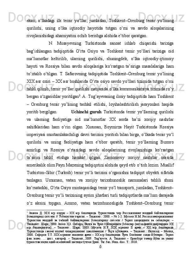 ekan,   о ‘lkadagi   ilk   temir   y о ‘llar,   jumladan,   Toshkent–Orenburg   temir   y о ‘lining
qurilishi,   uning   о ‘lka   iqtisodiy   hayotida   tutgan   о ‘rni   va   savdo   aloqalarining
rivojlanishidagi ahamiyatini ochib berishga alohida e’tibor qaratgan. 
N.   Musayevning   Turkistonda   sanoat   ishlab   chiqarishi   tarixiga
bag‘ishlangan   tadqiqotida   О ‘rta   Osiyo   va   Toshkent   temir   y о ‘llari   tarixiga   oid
ma’lumotlar   keltirilib,   ularning   qurilishi,   shuningdek,   о ‘lka   iqtisodiy-ijtimoiy
hayoti   va   Rossiya   bilan   savdo   aloqalariga   k о ‘rsatgan   ta’siriga   masalalariga   ham
t о ‘xtalib   о ‘tilgan.   T.   Safarovning   tadqiqotida   Toshkent–Orenburg   temir   y о ‘lining
XIX asr oxiri – XX asr boshlarida   О ‘rta osiyo savdo y о ‘llari tizimida tutgan   о ‘rni
tahlil qilinib, temir y о ‘llar qurilishi natijasida   о ‘lka kommunikatsiya tizimida r о ‘y
bergan  о ‘zgarishlar yoritilgan 3
. A. Tog’ayevaning ilmiy tadqiqotida ham Toshkent
–   Orenburg   temir   yo’lining   tashkil   etilishi,   loyihalashtirilish   jarayonlari   haqida
yoritib bergilgan. Uchinchi   guruh   Turkistonda   temir   y о ‘llarning   qurilishi
va   ularning   faoliyatiga   oid   ma’lumotlar   XX   asrda   ba’zi   xorijiy   nashrlar
sahifalaridan   ham   о ‘rin   olgan.   Xususan,   Boymirza   Hayit   Turkistonda   Rossiya
imperiyasi mustamlakachiligi davri tarixini yoritish bilan birga,   о ‘lkada temir y о ‘l
qurilishi   va   uning   faoliyatiga   ham   e’tibor   qaratib,   temir   y о ‘llarning   Buxoro
amirligi   va   Rossiya   о ‘rtasidagi   savdo   aloqalarining   rivojlanishiga   k о ‘rsatgan
ta’sirini   tahlil   etishga   harakat   qilgan.   Zamonaviy   xorijiy   nashrlar   orasida
amerikalik olim Payn Mazening tadqiqotini alohida qayd etib  о ‘tish lozim. Muallif
Turkiston–Sibir (Turksib) temir y о ‘li tarixini   о ‘rganishni tadqiqot obyekti sifatida
tanlagan.   Umuman,   vatan   va   xorijiy   tarixshunoslik   namunalari   tahlili   shuni
k о ‘rsatadiki,  О ‘rta Osiyo mintaqasidagi temir y о ‘l transporti, jumladan, Toshkent–
Orenburg temir y о ‘li tarixining ayrim jihatlari turli tadqiqotlarda ma’lum darajada
о ‘z   aksini   topgan.   Ammo,   vatan   tarixshunosligida   Toshkent–Orenburg   temir
3
  Зияева   Д.   XIX   аср   охири   –   ХХ   аср   бошларида   Туркистонда   чор   Россиясининг   моддий   бойликларини
ўзлаштириш сиёсати // Ўзбекистон тарихи. – Тошкент.: 2000. – № 1-2. Мусаев Н.М. Россия империясининг
Туркистон   моддий   ва   табиий   бойликларини   ўзлаштириш   сиёсати   /   Тарих   шоҳидлиги   ва   сабоқлари.   –
Тошкент:. Шарқ, 2000. Зиёев Ҳ.З. Сибирь, Волга ва Урал бўйларидаги ўзбеклар (энг қадимги даврлардан XX
аср   бошларигача).   –   Тошкент:.   Шарқ.   2003.   Мусаев   Н.У.   XIX   асрнинг   II   ярми   –   XX   аср   бошларида
Туркистонда   саноат   ишлаб   чиқаришининг   шаклланиши   /   Ўқув   қўлланма.   –   Тошкент.:   Иқтисод   –   Молия,
2008. Сафаров Т.Т. XIX асрнинг иккинчи ярми – XX аср бошларида Ўрта Осиёнинг савдо йўллари.: Тарих
фан.   номз.   …   дисс.   автореф.   –   Тошкент,   2009.   Tog ’ ayeva .   A .   Тошкент   –   O ренбург   темир   йўли   ва   унинг
туркистон иқтисодий–ижтимоий ҳаётида тутган ўрни.  Tar. fan. Nom. diss. T.: 2010.
6 