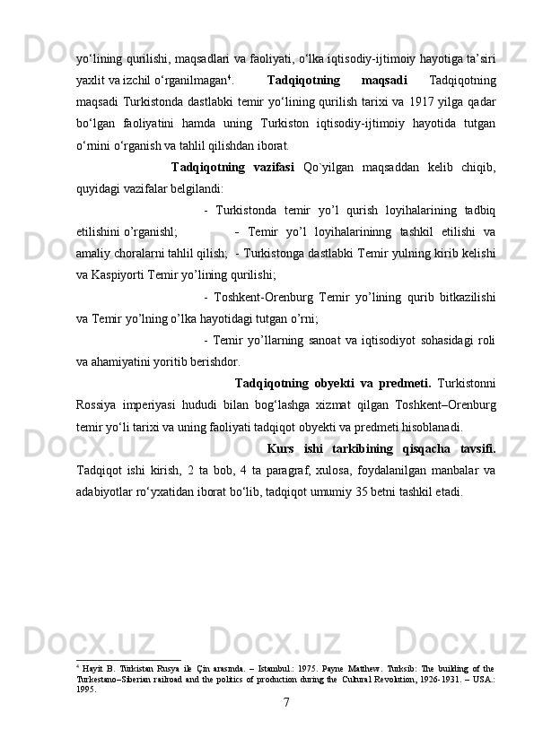 y о ‘lining qurilishi, maqsadlari va faoliyati,  о ‘lka iqtisodiy-ijtimoiy hayotiga ta’siri
yaxlit va izchil  о ‘rganilmagan 4
. Tadqiqotning   maqsadi   Tadqiqotning
maqsadi  Turkistonda  dastlabki  temir  y о ‘lining qurilish  tarixi  va  1917 yilga  qadar
b о ‘lgan   faoliyatini   hamda   uning   Turkiston   iqtisodiy-ijtimoiy   hayotida   tutgan
о ‘rnini  о ‘rganish va tahlil qilishdan iborat.
Tadqiqotning   vazifasi   Qo`yilgan   maqsaddan   kelib   chiqib,
quyidagi vazifalar belgilandi: 
-   Turkistonda   temir   yo’l   qurish   loyihalarining   tadbiq
etilishini o’rganishl;   -   Temir   yo’l   loyihalarininng   tashkil   etilishi   va
amaliy choralarni tahlil qilish; - Turkistonga dastlabki Temir yulning kirib kelishi
va Kaspiyorti Temir yo’lining qurilishi; 
-   Toshkent-Orenburg   Temir   yo’lining   qurib   bitkazilishi
va Temir yo’lning o’lka hayotidagi tutgan o’rni; 
-   Temir   yo’llarning   sanoat   va   iqtisodiyot   sohasidagi   roli
va ahamiyatini yoritib berishdor.
Tadqiqotning   obyekti   va   predmeti.   Turkistonni
Rossiya   imperiyasi   hududi   bilan   bog‘lashga   xizmat   qilgan   Toshkent–Orenburg
temir y о ‘li tarixi va uning faoliyati tadqiqot obyekti va predmeti hisoblanadi.
Kurs   ishi   tarkibining   qisqacha   tavsifi.
Tadqiqot   ishi   kirish,   2   ta   bob,   4   ta   paragraf,   xulosa,   foydalanilgan   manbalar   va
adabiyotlar ro‘yxatidan iborat bo‘lib, tadqiqot umumiy 35 betni tashkil etadi.
4
  Hayit   B.   Türkistan   Rusya   ile   Çin   arasında.   –   Istambul.:   1975.   Payne   Matthew.   Turksib:   The   building   of   the
Turkestano–Siberian   railroad   and   the   politics   of   production   during   the   Cultural   Revolution,   1926-1931.   –   USA.:
1995.
7 