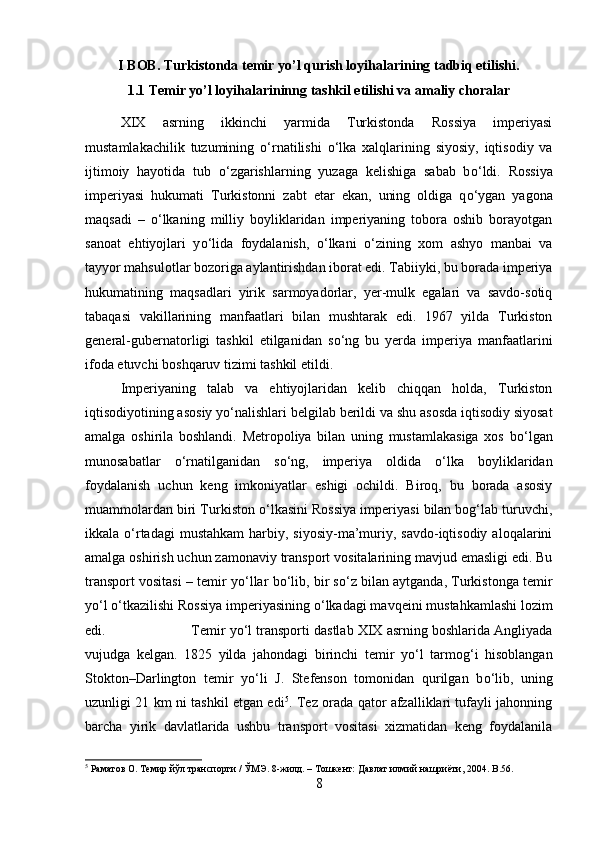 I BOB. Turkistonda temir yo’l qurish loyihalarining tadbiq etilishi.
1.1 Temir yo’l loyihalarininng tashkil etilishi va amaliy choralar
XIX   asrning   ikkinchi   yarmida   Turkistonda   Rossiya   imperiyasi
mustamlakachilik   tuzumining   о ‘rnatilishi   о ‘lka   xalqlarining   siyosiy,   iqtisodiy   va
ijtimoiy   hayotida   tub   о ‘zgarishlarning   yuzaga   kelishiga   sabab   b о ‘ldi.   Rossiya
imperiyasi   hukumati   Turkistonni   zabt   etar   ekan,   uning   oldiga   q о ‘ygan   yagona
maqsadi   –   о ‘lkaning   milliy   boyliklaridan   imperiyaning   tobora   oshib   borayotgan
sanoat   ehtiyojlari   y о ‘lida   foydalanish,   о ‘lkani   о ‘zining   xom   ashyo   manbai   va
tayyor mahsulotlar bozoriga aylantirishdan iborat edi. Tabiiyki, bu borada imperiya
hukumatining   maqsadlari   yirik   sarmoyadorlar,   yer-mulk   egalari   va   savdo-sotiq
tabaqasi   vakillarining   manfaatlari   bilan   mushtarak   edi.   1967   yilda   Turkiston
general-gubernatorligi   tashkil   etilganidan   s о ‘ng   bu   yerda   imperiya   manfaatlarini
ifoda etuvchi boshqaruv tizimi tashkil etildi. 
Imperiyaning   talab   va   ehtiyojlaridan   kelib   chiqqan   holda,   Turkiston
iqtisodiyotining asosiy y о ‘nalishlari belgilab berildi va shu asosda iqtisodiy siyosat
amalga   oshirila   boshlandi.   Metropoliya   bilan   uning   mustamlakasiga   xos   b о ‘lgan
munosabatlar   о ‘rnatilganidan   s о ‘ng,   imperiya   oldida   о ‘lka   boyliklaridan
foydalanish   uchun   keng   imkoniyatlar   eshigi   ochildi.   Biroq,   bu   borada   asosiy
muammolardan biri Turkiston  о ‘lkasini Rossiya imperiyasi bilan bog‘lab turuvchi,
ikkala   о ‘rtadagi   mustahkam   harbiy,  siyosiy-ma’muriy,  savdo-iqtisodiy  aloqalarini
amalga oshirish uchun zamonaviy transport vositalarining mavjud emasligi edi. Bu
transport vositasi – temir y о ‘llar b о ‘lib, bir s о ‘z bilan aytganda, Turkistonga temir
y о ‘l  о ‘tkazilishi Rossiya imperiyasining  о ‘lkadagi mavqeini mustahkamlashi lozim
edi.  Temir y о ‘l transporti dastlab XIX asrning boshlarida Angliyada
vujudga   kelgan.   1825   yilda   jahondagi   birinchi   temir   y о ‘l   tarmog‘i   hisoblangan
Stokton–Darlington   temir   y о ‘li   J.   Stefenson   tomonidan   qurilgan   b о ‘lib,   uning
uzunligi 21 km ni tashkil etgan edi 5
. Tez orada qator afzalliklari tufayli jahonning
barcha   yirik   davlatlarida   ushbu   transport   vositasi   xizmatidan   keng   foydalanila
5
 Раматов О. Темир йўл транспорти / ЎМЭ. 8-жилд. – Тошкент: Давлат илмий нашриёти, 2004.  B .56.
8 