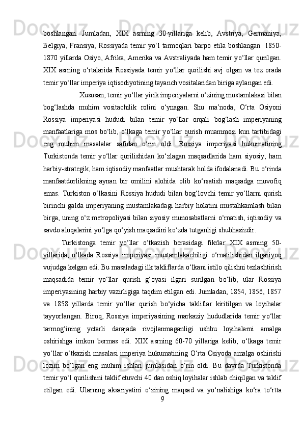 boshlangan.   Jumladan,   XIX   asrning   30-yillariga   kelib,   Avstriya,   Germaniya,
Belgiya,  Fransiya,   Rossiyada  temir   y о ‘l  tarmoqlari  barpo  etila  boshlangan.  1850-
1870 yillarda Osiyo, Afrika, Amerika va Avstraliyada ham temir y о ‘llar qurilgan.
XIX   asrning   о ‘rtalarida   Rossiyada   temir   y о ‘llar   qurilishi   avj   olgan   va   tez   orada
temir y о ‘llar imperiya iqtisodiyotining tayanch vositalaridan biriga aylangan edi. 
Xususan, temir y о ‘llar yirik imperiyalarni  о ‘zining mustamlakasi bilan
bog‘lashda   muhim   vositachilik   rolini   о ‘ynagan.   Shu   ma’noda,   О ‘rta   Osiyoni
Rossiya   imperiyasi   hududi   bilan   temir   y о ‘llar   orqali   bog‘lash   imperiyaning
manfaatlariga   mos   b о ‘lib,   о ‘lkaga   temir   y о ‘llar   qurish   muammosi   kun   tartibidagi
eng   muhim   masalalar   safidan   о ‘rin   oldi.   Rossiya   imperiyasi   hukumatining
Turkistonda   temir   y о ‘llar   qurilishidan   k о ‘zlagan   maqsadlarida   ham   siyosiy,   ham
harbiy-strategik, ham iqtisodiy manfaatlar mushtarak holda ifodalanadi. Bu  о ‘rinda
manfaatdorlikning   aynan   bir   omilini   alohida   olib   k о ‘rsatish   maqsadga   muvofiq
emas.   Turkiston   о ‘lkasini   Rossiya   hududi   bilan   bog‘lovchi   temir   y о ‘llarni   qurish
birinchi  galda imperiyaning mustamlakadagi  harbiy holatini  mustahkamlash  bilan
birga, uning   о ‘z metropoliyasi bilan siyosiy munosabatlarni   о ‘rnatish, iqtisodiy va
savdo aloqalarini y о ‘lga q о ‘yish maqsadini k о ‘zda tutganligi shubhasizdir.
Turkistonga   temir   y о ‘llar   о ‘tkazish   borasidagi   fikrlar   XIX   asrning   50-
yillarida,   о ‘lkada   Rossiya   imperiyasi   mustamlakachiligi   о ‘rnatilishidan   ilgariyoq
vujudga kelgan edi. Bu masaladagi ilk takliflarda  о ‘lkani istilo qilishni tezlashtirish
maqsadida   temir   y о ‘llar   qurish   g‘oyasi   ilgari   surilgan   b о ‘lib,   ular   Rossiya
imperiyasining harbiy vazirligiga taqdim etilgan edi. Jumladan, 1854, 1856, 1857
va   1858   yillarda   temir   y о ‘llar   qurish   b о ‘yicha   takliflar   kiritilgan   va   loyihalar
tayyorlangan.   Biroq,   Rossiya   imperiyasining   markaziy   hududlarida   temir   y о ‘llar
tarmog‘ining   yetarli   darajada   rivojlanmaganligi   ushbu   loyihalarni   amalga
oshirishga   imkon   bermas   edi.   XIX   asrning   60-70   yillariga   kelib,   о ‘lkaga   temir
y о ‘llar   о ‘tkazish  masalasi  imperiya hukumatining   О ‘rta Osiyoda amalga oshirishi
lozim   b о ‘lgan   eng   muhim   ishlari   jumlasidan   о ‘rin   oldi.   Bu   davrda   Turkistonda
temir y о ‘l qurilishini taklif etuvchi 40 dan oshiq loyihalar ishlab chiqilgan va taklif
etilgan   edi.   Ularning   aksariyatini   о ‘zining   maqsad   va   y о ‘nalishiga   k о ‘ra   t о ‘rtta
9