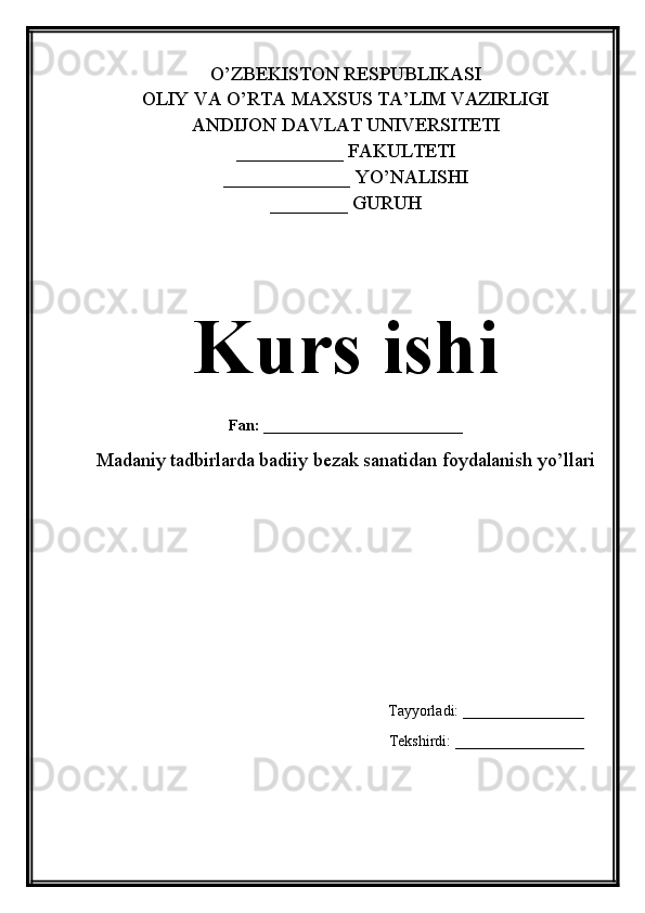 O’ZBEKISTON RESPUBLIKASI 
OLIY VA O’RTA MAXSUS TA’LIM VAZIRLIGI 
ANDIJON DAVLAT UNIVERSITETI
___________ FAKULTETI
_____________ YO’NALISHI
________ GURUH
Kurs ishi
Fan:   _______________________
Madaniy tadbirlarda badiiy bezak sanatidan foydalanish yo’llari
Tayyorladi: ________________
Tekshirdi: _________________ 