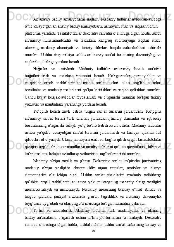 An’anaviy badiiy amaliyotlarni saqlash: Madaniy tadbirlar avloddan-avlodga
o’tib kelayotgan an’anaviy badiiy amaliyotlarni namoyish etish va saqlash uchun 
platforma yaratadi. Tashkilotchilar dekorativ san’atni o’z ichiga olgan holda, ushbu
an’anaviy   hunarmandchilik   va   texnikani   kengroq   auditoriyaga   taqdim   etishi,
ularning   madaniy   ahamiyati   va   tarixiy   ildizlari   haqida   xabardorlikni   oshirishi
mumkin.   Ushbu   ekspozitsiya   ushbu   an’anaviy   san’at   turlarining   davomiyligi   va
saqlanib qolishiga yordam beradi.
Hujjatlar   va   arxivlash:   Madaniy   tadbirlar   an’anaviy   bezak   san’atini
hujjatlashtirish   va   arxivlash   imkonini   beradi.   Ko’rgazmalar,   namoyishlar   va
chiqishlar   orqali   tashkilotchilar   ushbu   san’at   turlari   bilan   bog’liq   bilimlar,
texnikalar va madaniy ma’nolarni qo’lga kiritishlari va saqlab qolishlari mumkin.
Ushbu   hujjat   kelajak   avlodlar   foydalanishi   va   o’rganishi   mumkin   bo’lgan   tarixiy
yozuvlar va manbalarni yaratishga yordam beradi.
Yo’qolib   ketish   xavfi   ostida   turgan   san’at   turlarini   jonlantirish:   Ko’pgina
an’anaviy   san’at   turlari   turli   omillar,   jumladan   ijtimoiy   dinamika   va   iqtisodiy
bosimlarning   o’zgarishi   tufayli   yo’q   bo’lib   ketish   xavfi   ostida.   Madaniy   tadbirlar
ushbu   yo’qolib   borayotgan   san’at   turlarini   jonlantirish   va   himoya   qilishda   hal
qiluvchi rol o’ynaydi. Ularni namoyish etish va targ’ib qilish orqali tashkilotchilar
qiziqish uyg’otishi, hunarmandlar va amaliyotchilarni qo’llab-quvvatlashi, bilim va
ko’nikmalarni kelajak avlodlarga yetkazishni rag’batlantirishi mumkin.
Madaniy   o’ziga   xoslik   va   g’urur:   Dekorativ   san’at   ko’pincha   jamiyatning
madaniy   o’ziga   xosligida   chuqur   ildiz   otgan   ramzlar,   motivlar   va   dizayn
elementlarini   o’z   ichiga   oladi.   Ushbu   san’at   shakllarini   madaniy   tadbirlarga
qo’shish   orqali   tashkilotchilar   jamoa   yoki   mintaqaning   madaniy   o’ziga   xosligini
mustahkamlaydi   va   nishonlaydi.   Madaniy   merosning   bunday   e’tirof   etilishi   va
targ’ib   qilinishi   jamiyat   a’zolarida   g’urur,   tegishlilik   va   madaniy   davomiylik
tuyg’usini uyg’otadi va ularning o’z merosiga bo’lgan hurmatini oshiradi.
Ta’lim   va   xabardorlik:   Madaniy   tadbirlar   turli   madaniyatlar   va   ularning
badiiy   an’analarini   o’rganish   uchun   ta’lim   platformasini   ta’minlaydi.   Dekorativ
san’atni   o’z  ichiga olgan  holda,  tashkilotchilar  ushbu  san’at  turlarining  tarixiy  va
10 