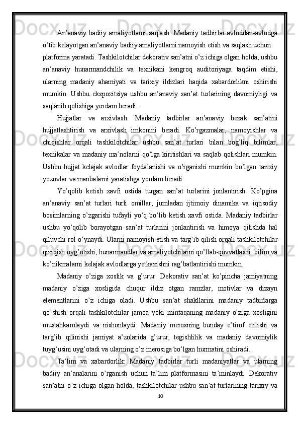 An’anaviy badiiy amaliyotlarni saqlash: Madaniy tadbirlar avloddan-avlodga
o’tib kelayotgan an’anaviy badiiy amaliyotlarni namoyish etish va saqlash uchun 
platforma yaratadi. Tashkilotchilar dekorativ san’atni o’z ichiga olgan holda, ushbu
an’anaviy   hunarmandchilik   va   texnikani   kengroq   auditoriyaga   taqdim   etishi,
ularning   madaniy   ahamiyati   va   tarixiy   ildizlari   haqida   xabardorlikni   oshirishi
mumkin.   Ushbu   ekspozitsiya   ushbu   an’anaviy   san’at   turlarining   davomiyligi   va
saqlanib qolishiga yordam beradi.
Hujjatlar   va   arxivlash:   Madaniy   tadbirlar   an’anaviy   bezak   san’atini
hujjatlashtirish   va   arxivlash   imkonini   beradi.   Ko’rgazmalar,   namoyishlar   va
chiqishlar   orqali   tashkilotchilar   ushbu   san’at   turlari   bilan   bog’liq   bilimlar,
texnikalar va madaniy ma’nolarni qo’lga kiritishlari va saqlab qolishlari mumkin.
Ushbu   hujjat   kelajak   avlodlar   foydalanishi   va   o’rganishi   mumkin   bo’lgan   tarixiy
yozuvlar va manbalarni yaratishga yordam beradi.
Yo’qolib   ketish   xavfi   ostida   turgan   san’at   turlarini   jonlantirish:   Ko’pgina
an’anaviy   san’at   turlari   turli   omillar,   jumladan   ijtimoiy   dinamika   va   iqtisodiy
bosimlarning   o’zgarishi   tufayli   yo’q   bo’lib   ketish   xavfi   ostida.   Madaniy   tadbirlar
ushbu   yo’qolib   borayotgan   san’at   turlarini   jonlantirish   va   himoya   qilishda   hal
qiluvchi rol o’ynaydi. Ularni namoyish etish va targ’ib qilish orqali tashkilotchilar
qiziqish uyg’otishi, hunarmandlar va amaliyotchilarni qo’llab-quvvatlashi, bilim va
ko’nikmalarni kelajak avlodlarga yetkazishni rag’batlantirishi mumkin.
Madaniy   o’ziga   xoslik   va   g’urur:   Dekorativ   san’at   ko’pincha   jamiyatning
madaniy   o’ziga   xosligida   chuqur   ildiz   otgan   ramzlar,   motivlar   va   dizayn
elementlarini   o’z   ichiga   oladi.   Ushbu   san’at   shakllarini   madaniy   tadbirlarga
qo’shish   orqali   tashkilotchilar   jamoa   yoki   mintaqaning   madaniy   o’ziga   xosligini
mustahkamlaydi   va   nishonlaydi.   Madaniy   merosning   bunday   e’tirof   etilishi   va
targ’ib   qilinishi   jamiyat   a’zolarida   g’urur,   tegishlilik   va   madaniy   davomiylik
tuyg’usini uyg’otadi va ularning o’z merosiga bo’lgan hurmatini oshiradi.
Ta’lim   va   xabardorlik:   Madaniy   tadbirlar   turli   madaniyatlar   va   ularning
badiiy   an’analarini   o’rganish   uchun   ta’lim   platformasini   ta’minlaydi.   Dekorativ
san’atni   o’z  ichiga olgan  holda,  tashkilotchilar  ushbu  san’at  turlarining  tarixiy  va
10
