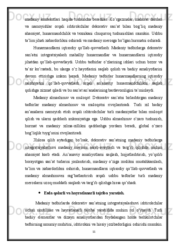 madaniy   kontekstlari   haqida   tushuncha   beradilar.   Ko’rgazmalar,   mahorat   darslari
va   namoyishlar   orqali   ishtirokchilar   dekorativ   san’at   bilan   bog’liq   madaniy
ahamiyat,   hunarmandchilik   va   texnikani   chuqurroq   tushunishlari   mumkin.   Ushbu
ta’lim jihati xabardorlikni oshiradi va madaniy merosga bo’lgan hurmatni oshiradi.
Hunarmandlarni   iqtisodiy   qo’llab-quvvatlash:   Madaniy   tadbirlarga   dekorativ
san’atni   integratsiyalash   mahalliy   hunarmandlar   va   hunarmandlarni   iqtisodiy
jihatdan   qo’llab-quvvatlaydi.   Ushbu   tadbirlar   o’zlarining   ishlari   uchun   bozor   va
ta’sir   ko’rsatadi,   bu   ularga   o’z   hayotlarini   saqlab   qolish   va   badiiy   amaliyotlarini
davom   ettirishga   imkon   beradi.   Madaniy   tadbirlar   hunarmandlarning   iqtisodiy
salohiyatini   qo’llab-quvvatlash   orqali   an’anaviy   hunarmandchilikni   saqlab
qolishga xizmat qiladi va bu san’at an’analarining bardavomligini ta’minlaydi.
Madaniy   almashinuv   va   muloqot:   Dekorativ   san’atni   birlashtirgan   madaniy
tadbirlar   madaniy   almashinuv   va   muloqotni   rivojlantiradi.   Turli   xil   badiiy
an’analarni   namoyish   etish   orqali   ishtirokchilar   turli   madaniyatlar   bilan   muloqot
qilish   va   ularni   qadrlash   imkoniyatiga   ega.   Ushbu   almashinuv   o’zaro   tushunish,
hurmat   va   madaniy   xilma-xillikni   qadrlashga   yordam   beradi,   global   o’zaro
bog’liqlik tuyg’usini rivojlantiradi.
Xulosa   qilib   aytadigan   bo’lsak,   dekorativ   san’atning   madaniy   tadbirlarga
integratsiyalashuvi   madaniy   merosni   asrab-avaylash   va   targ’ib   qilishda   muhim
ahamiyat   kasb   etadi.   An’anaviy   amaliyotlarni   saqlash,   hujjatlashtirish,   yo’qolib
borayotgan   san’at   turlarini   jonlantirish,   madaniy   o’ziga   xoslikni   mustahkamlash,
ta’lim   va   xabardorlikni   oshirish,   hunarmandlarni   iqtisodiy   qo’llab-quvvatlash   va
madaniy   almashinuvni   rag’batlantirish   orqali   ushbu   tadbirlar   turli   madaniy
meroslarni uzoq muddatli saqlash va targ’ib qilishga hissa qo’shadi.
 Esda qolarli va hayratlanarli tajriba yaratish.
Madaniy   tadbirlarda   dekorativ   san’atning   integratsiyalashuvi   ishtirokchilar
uchun   unutilmas   va   hayratlanarli   tajriba   yaratishda   muhim   rol   o’ynaydi.   Turli
badiiy   elementlar   va   dizayn   amaliyotlaridan   foydalangan   holda   tashkilotchilar
tadbirning umumiy muhitini, ishtirokini va hissiy jozibadorligini oshirishi mumkin.
11 