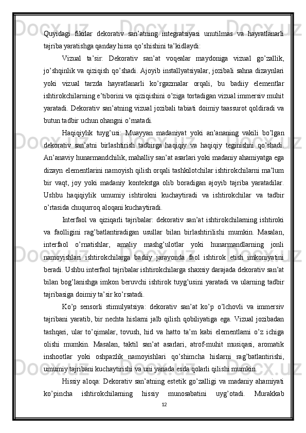 Quyidagi   fikrlar   dekorativ   san’atning   integratsiyasi   unutilmas   va   hayratlanarli
tajriba yaratishga qanday hissa qo’shishini ta’kidlaydi:
Vizual   ta’sir:   Dekorativ   san’at   voqealar   maydoniga   vizual   go’zallik,
jo’shqinlik va qiziqish qo’shadi. Ajoyib installyatsiyalar, jozibali sahna dizaynlari
yoki   vizual   tarzda   hayratlanarli   ko’rgazmalar   orqali,   bu   badiiy   elementlar
ishtirokchilarning e’tiborini va qiziqishini o’ziga tortadigan vizual immersiv muhit
yaratadi. Dekorativ san’atning vizual jozibali tabiati doimiy taassurot qoldiradi va
butun tadbir uchun ohangni o’rnatadi.
Haqiqiylik   tuyg’usi:   Muayyan   madaniyat   yoki   an’ananing   vakili   bo’lgan
dekorativ   san’atni   birlashtirish   tadbirga   haqiqiy   va   haqiqiy   teginishni   qo’shadi.
An’anaviy hunarmandchilik, mahalliy san’at asarlari yoki madaniy ahamiyatga ega
dizayn elementlarini namoyish qilish orqali tashkilotchilar ishtirokchilarni ma’lum
bir   vaqt,   joy   yoki   madaniy   kontekstga   olib   boradigan   ajoyib   tajriba   yaratadilar.
Ushbu   haqiqiylik   umumiy   ishtirokni   kuchaytiradi   va   ishtirokchilar   va   tadbir
o’rtasida chuqurroq aloqani kuchaytiradi.
Interfaol   va   qiziqarli   tajribalar:   dekorativ   san’at   ishtirokchilarning   ishtiroki
va   faolligini   rag’batlantiradigan   usullar   bilan   birlashtirilishi   mumkin.   Masalan,
interfaol   o’rnatishlar,   amaliy   mashg’ulotlar   yoki   hunarmandlarning   jonli
namoyishlari   ishtirokchilarga   badiiy   jarayonda   faol   ishtirok   etish   imkoniyatini
beradi. Ushbu interfaol tajribalar ishtirokchilarga shaxsiy darajada dekorativ san’at
bilan  bog’lanishga   imkon  beruvchi   ishtirok  tuyg’usini   yaratadi   va  ularning   tadbir
tajribasiga doimiy ta’sir ko’rsatadi.
Ko’p   sensorli   stimulyatsiya:   dekorativ   san’at   ko’p   o’lchovli   va   immersiv
tajribani   yaratib,   bir   nechta   hislarni   jalb   qilish   qobiliyatiga   ega.   Vizual   jozibadan
tashqari,   ular   to’qimalar,   tovush,   hid   va   hatto   ta’m   kabi   elementlarni   o’z   ichiga
olishi   mumkin.   Masalan,   taktil   san’at   asarlari,   atrof-muhit   musiqasi,   aromatik
inshootlar   yoki   oshpazlik   namoyishlari   qo’shimcha   hislarni   rag’batlantirishi,
umumiy tajribani kuchaytirishi va uni yanada esda qolarli qilishi mumkin.
Hissiy   aloqa:   Dekorativ   san’atning   estetik   go’zalligi   va   madaniy   ahamiyati
ko’pincha   ishtirokchilarning   hissiy   munosabatini   uyg’otadi.   Murakkab
12