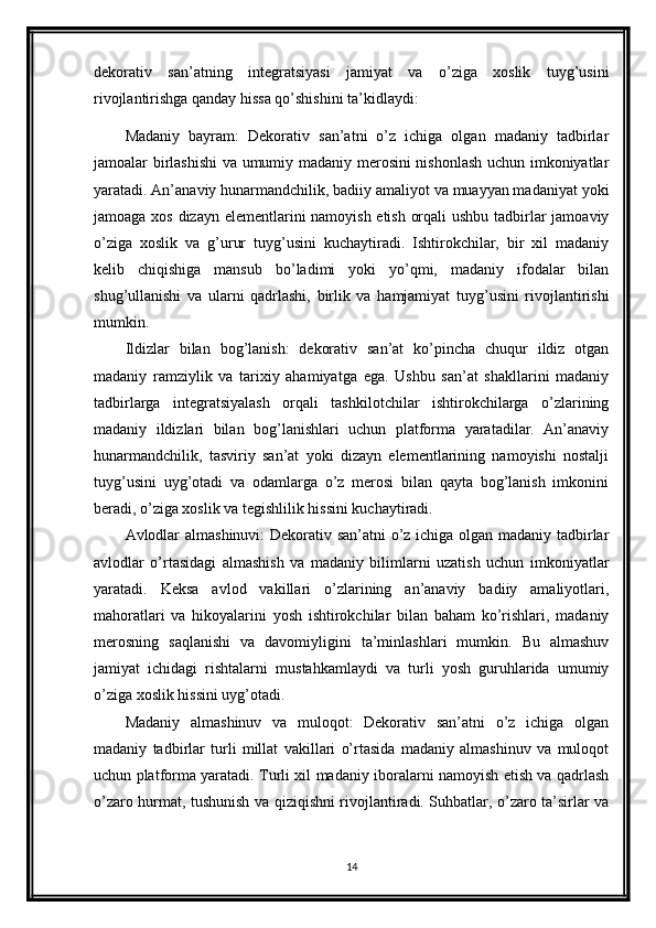 dekorativ   san’atning   integratsiyasi   jamiyat   va   o’ziga   xoslik   tuyg’usini
rivojlantirishga qanday hissa qo’shishini ta’kidlaydi:
Madaniy   bayram:   Dekorativ   san’atni   o’z   ichiga   olgan   madaniy   tadbirlar
jamoalar birlashishi  va umumiy madaniy merosini nishonlash uchun imkoniyatlar
yaratadi. An’anaviy hunarmandchilik, badiiy amaliyot va muayyan madaniyat yoki
jamoaga xos dizayn elementlarini namoyish etish orqali  ushbu tadbirlar jamoaviy
o’ziga   xoslik   va   g’urur   tuyg’usini   kuchaytiradi.   Ishtirokchilar,   bir   xil   madaniy
kelib   chiqishiga   mansub   bo’ladimi   yoki   yo’qmi,   madaniy   ifodalar   bilan
shug’ullanishi   va   ularni   qadrlashi,   birlik   va   hamjamiyat   tuyg’usini   rivojlantirishi
mumkin.
Ildizlar   bilan   bog’lanish:   dekorativ   san’at   ko’pincha   chuqur   ildiz   otgan
madaniy   ramziylik   va   tarixiy   ahamiyatga   ega.   Ushbu   san’at   shakllarini   madaniy
tadbirlarga   integratsiyalash   orqali   tashkilotchilar   ishtirokchilarga   o’zlarining
madaniy   ildizlari   bilan   bog’lanishlari   uchun   platforma   yaratadilar.   An’anaviy
hunarmandchilik,   tasviriy   san’at   yoki   dizayn   elementlarining   namoyishi   nostalji
tuyg’usini   uyg’otadi   va   odamlarga   o’z   merosi   bilan   qayta   bog’lanish   imkonini
beradi, o’ziga xoslik va tegishlilik hissini kuchaytiradi.
Avlodlar almashinuvi: Dekorativ san’atni o’z ichiga olgan madaniy tadbirlar
avlodlar   o’rtasidagi   almashish   va   madaniy   bilimlarni   uzatish   uchun   imkoniyatlar
yaratadi.   Keksa   avlod   vakillari   o’zlarining   an’anaviy   badiiy   amaliyotlari,
mahoratlari   va   hikoyalarini   yosh   ishtirokchilar   bilan   baham   ko’rishlari,   madaniy
merosning   saqlanishi   va   davomiyligini   ta’minlashlari   mumkin.   Bu   almashuv
jamiyat   ichidagi   rishtalarni   mustahkamlaydi   va   turli   yosh   guruhlarida   umumiy
o’ziga xoslik hissini uyg’otadi.
Madaniy   almashinuv   va   muloqot:   Dekorativ   san’atni   o’z   ichiga   olgan
madaniy   tadbirlar   turli   millat   vakillari   o’rtasida   madaniy   almashinuv   va   muloqot
uchun platforma yaratadi. Turli xil madaniy iboralarni namoyish etish va qadrlash
o’zaro hurmat, tushunish va qiziqishni rivojlantiradi. Suhbatlar, o’zaro ta’sirlar va
14 