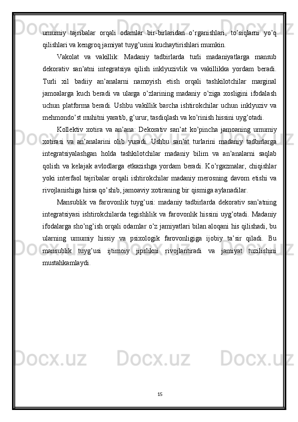 umumiy   tajribalar   orqali   odamlar   bir-birlaridan   o’rganishlari,   to’siqlarni   yo’q
qilishlari va kengroq jamiyat tuyg’usini kuchaytirishlari mumkin.
Vakolat   va   vakillik:   Madaniy   tadbirlarda   turli   madaniyatlarga   mansub
dekorativ   san’atni   integratsiya   qilish   inklyuzivlik   va   vakillikka   yordam   beradi.
Turli   xil   badiiy   an’analarni   namoyish   etish   orqali   tashkilotchilar   marginal
jamoalarga   kuch   beradi   va   ularga   o’zlarining   madaniy   o’ziga   xosligini   ifodalash
uchun   platforma   beradi.   Ushbu   vakillik   barcha   ishtirokchilar   uchun   inklyuziv   va
mehmondo’st muhitni yaratib, g’urur, tasdiqlash va ko’rinish hissini uyg’otadi.
Kollektiv   xotira   va   an’ana:   Dekorativ   san’at   ko’pincha   jamoaning   umumiy
xotirasi   va   an’analarini   olib   yuradi.   Ushbu   san’at   turlarini   madaniy   tadbirlarga
integratsiyalashgan   holda   tashkilotchilar   madaniy   bilim   va   an’analarni   saqlab
qolish   va   kelajak   avlodlarga   etkazishga   yordam   beradi.   Ko’rgazmalar,   chiqishlar
yoki   interfaol   tajribalar   orqali   ishtirokchilar   madaniy   merosning   davom   etishi   va
rivojlanishiga hissa qo’shib, jamoaviy xotiraning bir qismiga aylanadilar.
Mansublik   va   farovonlik   tuyg’usi:   madaniy   tadbirlarda   dekorativ   san’atning
integratsiyasi  ishtirokchilarda tegishlilik va  farovonlik hissini  uyg’otadi. Madaniy
ifodalarga sho’ng’ish orqali odamlar o’z jamiyatlari bilan aloqani his qilishadi, bu
ularning   umumiy   hissiy   va   psixologik   farovonligiga   ijobiy   ta’sir   qiladi.   Bu
mansublik   tuyg’usi   ijtimoiy   jipslikni   rivojlantiradi   va   jamiyat   tuzilishini
mustahkamlaydi.
15 