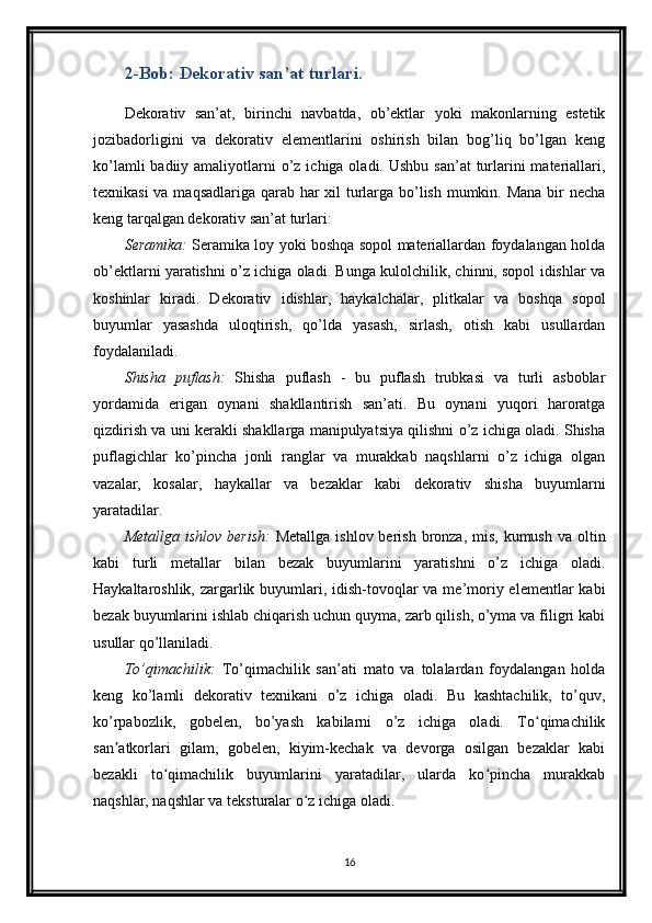 2-Bob: Dekorativ san’at turlari.
Dekorativ   san’at,   birinchi   navbatda,   ob’ektlar   yoki   makonlarning   estetik
jozibadorligini   va   dekorativ   elementlarini   oshirish   bilan   bog’liq   bo’lgan   keng
ko’lamli  badiiy amaliyotlarni  o’z  ichiga oladi. Ushbu san’at  turlarini  materiallari,
texnikasi  va maqsadlariga qarab har xil turlarga bo’lish mumkin. Mana bir necha
keng tarqalgan dekorativ san’at turlari:
Seramika:   Seramika loy yoki boshqa sopol materiallardan foydalangan holda
ob’ektlarni yaratishni o’z ichiga oladi. Bunga kulolchilik, chinni, sopol idishlar va
koshinlar   kiradi.   Dekorativ   idishlar,   haykalchalar,   plitkalar   va   boshqa   sopol
buyumlar   yasashda   uloqtirish,   qo’lda   yasash,   sirlash,   otish   kabi   usullardan
foydalaniladi.
Shisha   puflash:   Shisha   puflash   -   bu   puflash   trubkasi   va   turli   asboblar
yordamida   erigan   oynani   shakllantirish   san’ati.   Bu   oynani   yuqori   haroratga
qizdirish va uni kerakli shakllarga manipulyatsiya qilishni o’z ichiga oladi. Shisha
puflagichlar   ko’pincha   jonli   ranglar   va   murakkab   naqshlarni   o’z   ichiga   olgan
vazalar,   kosalar,   haykallar   va   bezaklar   kabi   dekorativ   shisha   buyumlarni
yaratadilar.
Metallga ishlov  berish:   Metallga  ishlov berish bronza, mis, kumush  va oltin
kabi   turli   metallar   bilan   bezak   buyumlarini   yaratishni   o’z   ichiga   oladi.
Haykaltaroshlik, zargarlik buyumlari, idish-tovoqlar  va me’moriy elementlar kabi
bezak buyumlarini ishlab chiqarish uchun quyma, zarb qilish, o’yma va filigri kabi
usullar qo’llaniladi.
To’qimachilik:   To’qimachilik   san’ati   mato   va   tolalardan   foydalangan   holda
keng   ko’lamli   dekorativ   texnikani   o’z   ichiga   oladi.   Bu   kashtachilik,   to’quv,
ko’rpabozlik,   gobelen,   bo’yash   kabilarni   o’z   ichiga   oladi.   To qimachilikʻ
san atkorlari   gilam,   gobelen,   kiyim-kechak   va   devorga   osilgan   bezaklar   kabi	
ʼ
bezakli   to qimachilik   buyumlarini   yaratadilar,   ularda   ko pincha   murakkab	
ʻ ʻ
naqshlar, naqshlar va teksturalar o z ichiga oladi.	
ʻ
16 