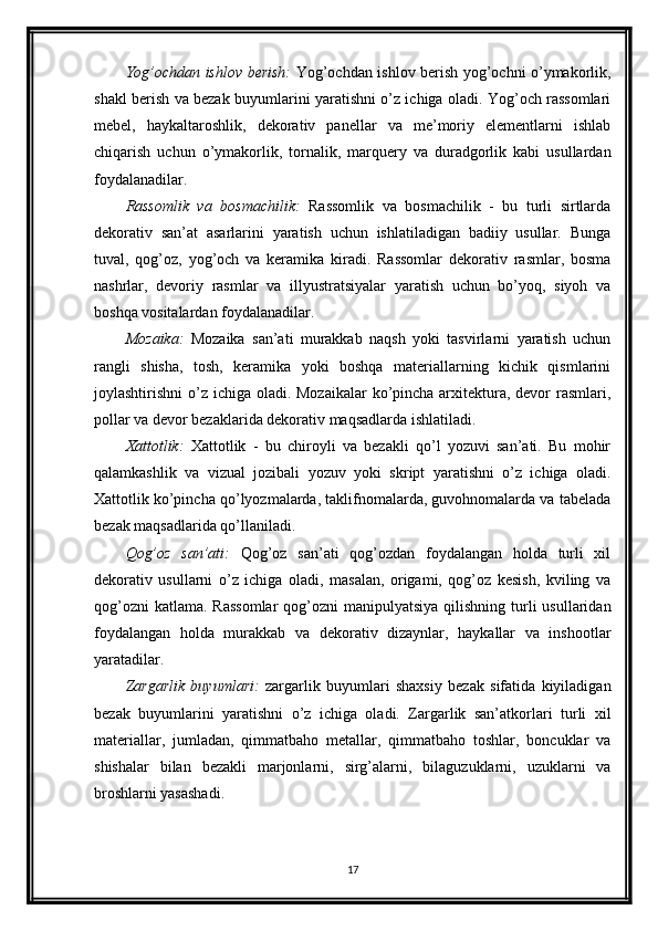 Yog’ochdan ishlov berish:   Yog’ochdan ishlov berish yog’ochni o’ymakorlik,
shakl berish va bezak buyumlarini yaratishni o’z ichiga oladi. Yog’och rassomlari
mebel,   haykaltaroshlik,   dekorativ   panellar   va   me’moriy   elementlarni   ishlab
chiqarish   uchun   o’ymakorlik,   tornalik,   marquery   va   duradgorlik   kabi   usullardan
foydalanadilar.
Rassomlik   va   bosmachilik:   Rassomlik   va   bosmachilik   -   bu   turli   sirtlarda
dekorativ   san’at   asarlarini   yaratish   uchun   ishlatiladigan   badiiy   usullar.   Bunga
tuval,   qog’oz,   yog’och   va   keramika   kiradi.   Rassomlar   dekorativ   rasmlar,   bosma
nashrlar,   devoriy   rasmlar   va   illyustratsiyalar   yaratish   uchun   bo’yoq,   siyoh   va
boshqa vositalardan foydalanadilar.
Mozaika:   Mozaika   san’ati   murakkab   naqsh   yoki   tasvirlarni   yaratish   uchun
rangli   shisha,   tosh,   keramika   yoki   boshqa   materiallarning   kichik   qismlarini
joylashtirishni  o’z ichiga oladi. Mozaikalar  ko’pincha arxitektura, devor  rasmlari,
pollar va devor bezaklarida dekorativ maqsadlarda ishlatiladi.
Xattotlik:   Xattotlik   -   bu   chiroyli   va   bezakli   qo’l   yozuvi   san’ati.   Bu   mohir
qalamkashlik   va   vizual   jozibali   yozuv   yoki   skript   yaratishni   o’z   ichiga   oladi.
Xattotlik ko’pincha qo’lyozmalarda, taklifnomalarda, guvohnomalarda va tabelada
bezak maqsadlarida qo’llaniladi.
Qog’oz   san’ati:   Qog’oz   san’ati   qog’ozdan   foydalangan   holda   turli   xil
dekorativ   usullarni   o’z   ichiga   oladi,   masalan,   origami,   qog’oz   kesish,   kviling   va
qog’ozni  katlama.  Rassomlar  qog’ozni  manipulyatsiya  qilishning turli  usullaridan
foydalangan   holda   murakkab   va   dekorativ   dizaynlar,   haykallar   va   inshootlar
yaratadilar.
Zargarlik   buyumlari:   zargarlik   buyumlari   shaxsiy   bezak   sifatida   kiyiladigan
bezak   buyumlarini   yaratishni   o’z   ichiga   oladi.   Zargarlik   san’atkorlari   turli   xil
materiallar,   jumladan,   qimmatbaho   metallar,   qimmatbaho   toshlar,   boncuklar   va
shishalar   bilan   bezakli   marjonlarni,   sirg’alarni,   bilaguzuklarni,   uzuklarni   va
broshlarni yasashadi.
17