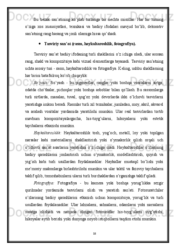 Bu   bezak   san’atining   ko’plab   turlariga   bir   nechta   misollar.   Har   bir   turning
o’ziga   xos   xususiyatlari,   texnikasi   va   badiiy   ifodalari   mavjud   bo’lib,   dekorativ
san’atning rang-barang va jonli olamiga hissa qo’shadi.
 Tasviriy san’at (rasm, haykaltaroshlik, fotografiya).
Tasviriy san’at badiiy ifodaning turli shakllarini o’z ichiga oladi, ular asosan
rang, shakl va kompozitsiya kabi vizual elementlarga tayanadi. Tasviriy san’atning
uchta asosiy turi - rasm, haykaltaroshlik va fotografiya. Keling, ushbu shakllarning
har birini batafsilroq ko’rib chiqaylik:
Bo’yash:   Bo’yash   -   bu   pigmentlar,   ranglar   yoki   boshqa   vositalarni   sirtga,
odatda  cho’tkalar,  pichoqlar   yoki  boshqa  asboblar  bilan  qo’llash.  Bu  rassomlarga
turli   sirtlarda,   masalan,   tuval,   qog’oz   yoki   devorlarda   ikki   o’lchovli   tasvirlarni
yaratishga imkon beradi. Rasmlar turli xil texnikalar, jumladan, moy, akril, akvarel
va   aralash   vositalar   yordamida   yaratilishi   mumkin.   Ular   real   tasvirlardan   tortib
mavhum   kompozitsiyalargacha,   his-tuyg’ularni,   hikoyalarni   yoki   estetik
tajribalarni etkazishi mumkin.
Haykaltaroshlik:   Haykaltaroshlik   tosh,   yog’och,   metall,   loy   yoki   topilgan
narsalar   kabi   materiallarni   shakllantirish   yoki   o’ymakorlik   qilish   orqali   uch
o’lchovli   san’at   asarlarini   yaratishni   o’z   ichiga   oladi.   Haykaltaroshlar   o’zlarining
badiiy   qarashlarini   jonlantirish   uchun   o’ymakorlik,   modellashtirish,   quyish   va
yig’ish   kabi   turli   usullardan   foydalanadilar.   Haykallar   mustaqil   bo’lishi   yoki
me’moriy makonlarga birlashtirilishi mumkin va ular taktil va fazoviy tajribalarni
taklif qilib, tomoshabinlarni ularni turli burchaklardan o’rganishga taklif qiladi.
Fotografiya:   Fotografiya   -   bu   kamera   yoki   boshqa   yorug’likka   sezgir
qurilmalar   yordamida   tasvirlarni   olish   va   yaratish   san’ati.   Fotosuratchilar
o’zlarining   badiiy   qarashlarini   etkazish   uchun   kompozitsiya,   yorug’lik   va   turli
usullardan   foydalanadilar.   Ular   lahzalarni,   sahnalarni,   odamlarni   yoki   narsalarni
suratga   olishadi   va   natijada   olingan   fotosuratlar   his-tuyg’ularni   uyg’otishi,
hikoyalar aytib berishi yoki dunyoga noyob istiqbollarni taqdim etishi mumkin.
18 