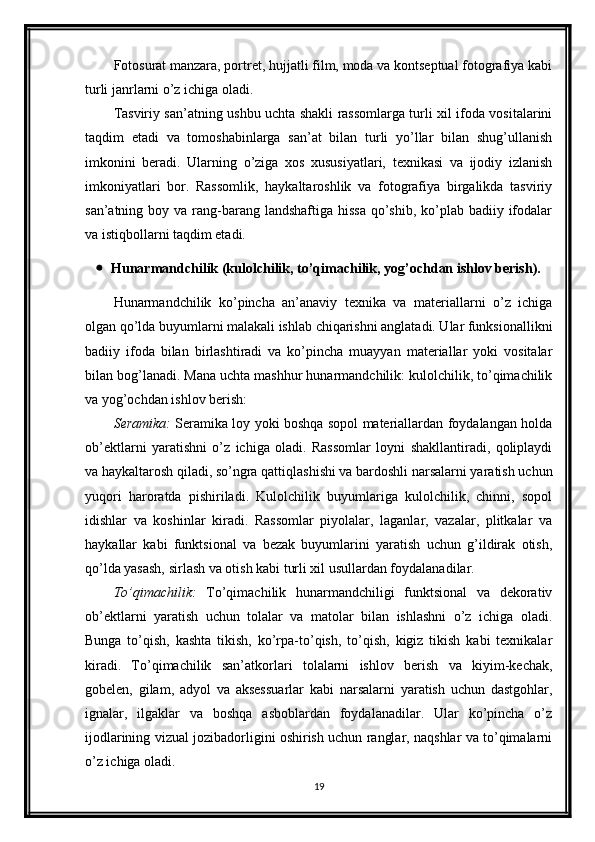 Fotosurat manzara, portret, hujjatli film, moda va kontseptual fotografiya kabi
turli janrlarni o’z ichiga oladi.
Tasviriy san’atning ushbu uchta shakli rassomlarga turli xil ifoda vositalarini
taqdim   etadi   va   tomoshabinlarga   san’at   bilan   turli   yo’llar   bilan   shug’ullanish
imkonini   beradi.   Ularning   o’ziga   xos   xususiyatlari,   texnikasi   va   ijodiy   izlanish
imkoniyatlari   bor.   Rassomlik,   haykaltaroshlik   va   fotografiya   birgalikda   tasviriy
san’atning boy va rang-barang landshaftiga  hissa  qo’shib,  ko’plab  badiiy ifodalar
va istiqbollarni taqdim etadi.
 Hunarmandchilik (kulolchilik, to’qimachilik, yog’ochdan ishlov berish).
Hunarmandchilik   ko’pincha   an’anaviy   texnika   va   materiallarni   o’z   ichiga
olgan qo’lda buyumlarni malakali ishlab chiqarishni anglatadi. Ular funksionallikni
badiiy   ifoda   bilan   birlashtiradi   va   ko’pincha   muayyan   materiallar   yoki   vositalar
bilan bog’lanadi. Mana uchta mashhur hunarmandchilik: kulolchilik, to’qimachilik
va yog’ochdan ishlov berish:
Seramika:   Seramika loy yoki boshqa sopol materiallardan foydalangan holda
ob’ektlarni   yaratishni   o’z   ichiga   oladi.   Rassomlar   loyni   shakllantiradi,   qoliplaydi
va haykaltarosh qiladi, so’ngra qattiqlashishi va bardoshli narsalarni yaratish uchun
yuqori   haroratda   pishiriladi.   Kulolchilik   buyumlariga   kulolchilik,   chinni,   sopol
idishlar   va   koshinlar   kiradi.   Rassomlar   piyolalar,   laganlar,   vazalar,   plitkalar   va
haykallar   kabi   funktsional   va   bezak   buyumlarini   yaratish   uchun   g’ildirak   otish,
qo’lda yasash, sirlash va otish kabi turli xil usullardan foydalanadilar.
To’qimachilik:   To’qimachilik   hunarmandchiligi   funktsional   va   dekorativ
ob’ektlarni   yaratish   uchun   tolalar   va   matolar   bilan   ishlashni   o’z   ichiga   oladi.
Bunga   to’qish,   kashta   tikish,   ko’rpa-to’qish,   to’qish,   kigiz   tikish   kabi   texnikalar
kiradi.   To’qimachilik   san’atkorlari   tolalarni   ishlov   berish   va   kiyim-kechak,
gobelen,   gilam,   adyol   va   aksessuarlar   kabi   narsalarni   yaratish   uchun   dastgohlar,
ignalar,   ilgaklar   va   boshqa   asboblardan   foydalanadilar.   Ular   ko’pincha   o’z
ijodlarining vizual jozibadorligini oshirish uchun ranglar, naqshlar va to’qimalarni
o’z ichiga oladi.
19 