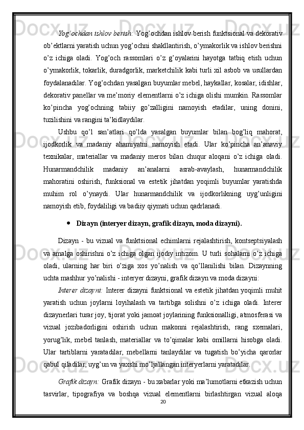 Yog’ochdan ishlov berish:  Yog’ochdan ishlov berish funktsional va dekorativ
ob’ektlarni yaratish uchun yog’ochni shakllantirish, o’ymakorlik va ishlov berishni
o’z   ichiga   oladi.   Yog’och   rassomlari   o’z   g’oyalarini   hayotga   tatbiq   etish   uchun
o’ymakorlik, tokarlik, duradgorlik, marketchilik kabi turli xil asbob va usullardan
foydalanadilar. Yog’ochdan yasalgan buyumlar mebel, haykallar, kosalar, idishlar,
dekorativ panellar va me’moriy elementlarni o’z ichiga olishi mumkin. Rassomlar
ko’pincha   yog’ochning   tabiiy   go’zalligini   namoyish   etadilar,   uning   donini,
tuzilishini va rangini ta’kidlaydilar.
Ushbu   qo’l   san’atlari   qo’lda   yasalgan   buyumlar   bilan   bog’liq   mahorat,
ijodkorlik   va   madaniy   ahamiyatni   namoyish   etadi.   Ular   ko’pincha   an’anaviy
texnikalar,   materiallar   va   madaniy   meros   bilan   chuqur   aloqani   o’z   ichiga   oladi.
Hunarmandchilik   madaniy   an’analarni   asrab-avaylash,   hunarmandchilik
mahoratini   oshirish,   funksional   va   estetik   jihatdan   yoqimli   buyumlar   yaratishda
muhim   rol   o’ynaydi.   Ular   hunarmandchilik   va   ijodkorlikning   uyg’unligini
namoyish etib, foydaliligi va badiiy qiymati uchun qadrlanadi.
 Dizayn (interyer dizayn, grafik dizayn, moda dizayni).
Dizayn   -   bu   vizual   va   funktsional   echimlarni   rejalashtirish,   kontseptsiyalash
va  amalga  oshirishni   o’z  ichiga   olgan   ijodiy  intizom.  U  turli   sohalarni   o’z   ichiga
oladi,   ularning   har   biri   o’ziga   xos   yo’nalish   va   qo’llanilishi   bilan.   Dizaynning
uchta mashhur yo’nalishi - interyer dizayni, grafik dizayn va moda dizayni:
Interer  dizayni:   Interer dizayni funktsional va estetik jihatdan yoqimli muhit
yaratish   uchun   joylarni   loyihalash   va   tartibga   solishni   o’z   ichiga   oladi.   Interer
dizaynerlari turar joy, tijorat yoki jamoat joylarining funksionalligi, atmosferasi va
vizual   jozibadorligini   oshirish   uchun   makonni   rejalashtirish,   rang   sxemalari,
yorug’lik,   mebel   tanlash,   materiallar   va   to’qimalar   kabi   omillarni   hisobga   oladi.
Ular   tartiblarni   yaratadilar,   mebellarni   tanlaydilar   va   tugatish   bo’yicha   qarorlar
qabul qiladilar, uyg’un va yaxshi mo’ljallangan interyerlarni yaratadilar.
Grafik dizayn:  Grafik dizayn - bu xabarlar yoki ma’lumotlarni etkazish uchun
tasvirlar,   tipografiya   va   boshqa   vizual   elementlarni   birlashtirgan   vizual   aloqa
20 