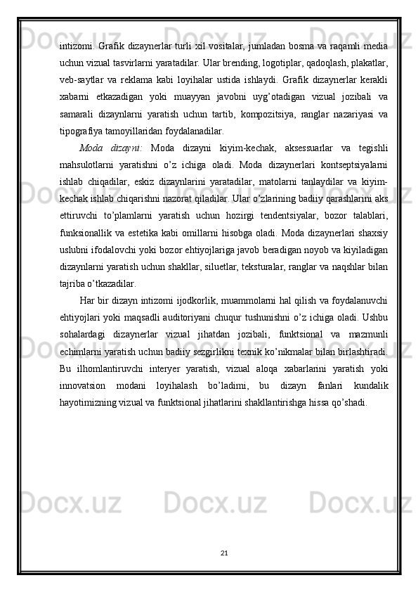 intizomi. Grafik  dizaynerlar  turli   xil  vositalar,  jumladan bosma   va raqamli  media
uchun vizual tasvirlarni yaratadilar. Ular brending, logotiplar, qadoqlash, plakatlar,
veb-saytlar   va   reklama   kabi   loyihalar   ustida   ishlaydi.   Grafik   dizaynerlar   kerakli
xabarni   etkazadigan   yoki   muayyan   javobni   uyg’otadigan   vizual   jozibali   va
samarali   dizaynlarni   yaratish   uchun   tartib,   kompozitsiya,   ranglar   nazariyasi   va
tipografiya tamoyillaridan foydalanadilar.
Moda   dizayni:   Moda   dizayni   kiyim-kechak,   aksessuarlar   va   tegishli
mahsulotlarni   yaratishni   o’z   ichiga   oladi.   Moda   dizaynerlari   kontseptsiyalarni
ishlab   chiqadilar,   eskiz   dizaynlarini   yaratadilar,   matolarni   tanlaydilar   va   kiyim-
kechak ishlab chiqarishni nazorat qiladilar. Ular o’zlarining badiiy qarashlarini aks
ettiruvchi   to’plamlarni   yaratish   uchun   hozirgi   tendentsiyalar,   bozor   talablari,
funksionallik   va   estetika   kabi   omillarni   hisobga   oladi.   Moda   dizaynerlari   shaxsiy
uslubni ifodalovchi yoki bozor ehtiyojlariga javob beradigan noyob va kiyiladigan
dizaynlarni yaratish uchun shakllar, siluetlar, teksturalar, ranglar va naqshlar bilan
tajriba o’tkazadilar.
Har bir dizayn intizomi ijodkorlik, muammolarni hal qilish va foydalanuvchi
ehtiyojlari  yoki maqsadli  auditoriyani chuqur  tushunishni  o’z ichiga oladi. Ushbu
sohalardagi   dizaynerlar   vizual   jihatdan   jozibali,   funktsional   va   mazmunli
echimlarni yaratish uchun badiiy sezgirlikni texnik ko’nikmalar bilan birlashtiradi.
Bu   ilhomlantiruvchi   interyer   yaratish,   vizual   aloqa   xabarlarini   yaratish   yoki
innovatsion   modani   loyihalash   bo’ladimi,   bu   dizayn   fanlari   kundalik
hayotimizning vizual va funktsional jihatlarini shakllantirishga hissa qo’shadi.
21 