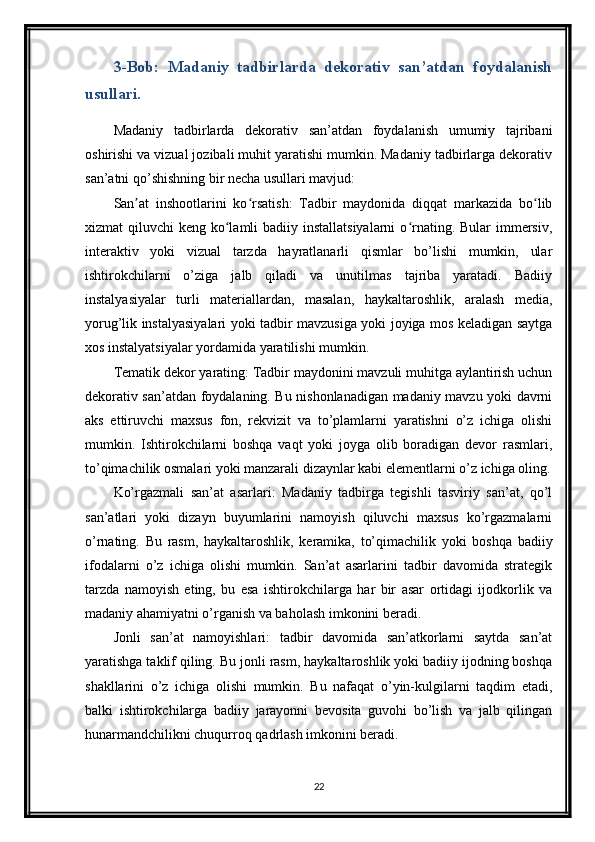 3-Bob:   Madaniy   tadbirlarda   dekorativ   san’atdan   foydalanish
usullari.
Madaniy   tadbirlarda   dekorativ   san’atdan   foydalanish   umumiy   tajribani
oshirishi va vizual jozibali muhit yaratishi mumkin. Madaniy tadbirlarga dekorativ
san’atni qo’shishning bir necha usullari mavjud:
San at   inshootlarini   ko rsatish:   Tadbir   maydonida   diqqat   markazida   bo libʼ ʻ ʻ
xizmat  qiluvchi  keng ko lamli  badiiy installatsiyalarni  o rnating. Bular  immersiv,	
ʻ ʻ
interaktiv   yoki   vizual   tarzda   hayratlanarli   qismlar   bo’lishi   mumkin,   ular
ishtirokchilarni   o’ziga   jalb   qiladi   va   unutilmas   tajriba   yaratadi.   Badiiy
instalyasiyalar   turli   materiallardan,   masalan,   haykaltaroshlik,   aralash   media,
yorug’lik instalyasiyalari yoki tadbir mavzusiga yoki joyiga mos keladigan saytga
xos instalyatsiyalar yordamida yaratilishi mumkin.
Tematik dekor yarating: Tadbir maydonini mavzuli muhitga aylantirish uchun
dekorativ san’atdan foydalaning. Bu nishonlanadigan madaniy mavzu yoki davrni
aks   ettiruvchi   maxsus   fon,   rekvizit   va   to’plamlarni   yaratishni   o’z   ichiga   olishi
mumkin.   Ishtirokchilarni   boshqa   vaqt   yoki   joyga   olib   boradigan   devor   rasmlari,
to’qimachilik osmalari yoki manzarali dizaynlar kabi elementlarni o’z ichiga oling.
Ko’rgazmali   san’at   asarlari:   Madaniy   tadbirga   tegishli   tasviriy   san’at,   qo’l
san’atlari   yoki   dizayn   buyumlarini   namoyish   qiluvchi   maxsus   ko’rgazmalarni
o’rnating.   Bu   rasm,   haykaltaroshlik,   keramika,   to’qimachilik   yoki   boshqa   badiiy
ifodalarni   o’z   ichiga   olishi   mumkin.   San’at   asarlarini   tadbir   davomida   strategik
tarzda   namoyish   eting,   bu   esa   ishtirokchilarga   har   bir   asar   ortidagi   ijodkorlik   va
madaniy ahamiyatni o’rganish va baholash imkonini beradi.
Jonli   san’at   namoyishlari:   tadbir   davomida   san’atkorlarni   saytda   san’at
yaratishga taklif qiling. Bu jonli rasm, haykaltaroshlik yoki badiiy ijodning boshqa
shakllarini   o’z   ichiga   olishi   mumkin.   Bu   nafaqat   o’yin-kulgilarni   taqdim   etadi,
balki   ishtirokchilarga   badiiy   jarayonni   bevosita   guvohi   bo’lish   va   jalb   qilingan
hunarmandchilikni chuqurroq qadrlash imkonini beradi.
22 