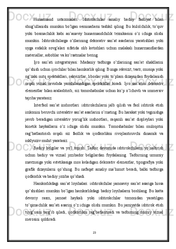 Hunarmand   ustaxonalari:   Ishtirokchilar   amaliy   badiiy   faoliyat   bilan
shug’ullanishi  mumkin bo’lgan seminarlarni  tashkil  qiling. Bu kulolchilik, to’quv
yoki   bosmachilik   kabi   an’anaviy   hunarmandchilik   texnikasini   o’z   ichiga   olishi
mumkin.   Ishtirokchilarga   o’zlarining   dekorativ   san’at   asarlarini   yaratishlari   yoki
uyga   esdalik   sovg’alari   sifatida   olib   ketishlari   uchun   malakali   hunarmandlardan
materiallar, asboblar va ko’rsatmalar bering.
Ijro   san’ati   integratsiyasi:   Madaniy   tadbirga   o’zlarining   san’at   shakllarini
qo’shish uchun ijrochilar bilan hamkorlik qiling. Bunga rekvizit, teatr, musiqa yoki
og’zaki nutq spektakllari, rekvizitlar, liboslar yoki to’plam dizaynidan foydalanish
orqali   vizual   ravishda   yaxshilanadigan   spektakllar   kiradi.   Ijro   san’atini   dekorativ
elementlar bilan aralashtirib, siz tomoshabinlar uchun ko’p o’lchovli va immersiv
tajriba yaratasiz.
Interfaol   san’at   inshootlari:   ishtirokchilarni   jalb   qilish   va   faol   ishtirok   etish
imkonini beruvchi interaktiv san’at asarlarini o’rnating. Bu harakat yoki teginishga
javob   beradigan   interaktiv   yorug’lik   inshootlari,   raqamli   san’at   displeylari   yoki
kinetik   haykallarni   o’z   ichiga   olishi   mumkin.   Tomoshabinlar   bilan   muloqotni
rag’batlantirish   orqali   siz   faollik   va   ijodkorlikni   rivojlantiruvchi   dinamik   va
inklyuziv muhit yaratasiz.
Badiiy   belgilar   va   yo’l   topish:   Tadbir   davomida   ishtirokchilarni   yo’naltirish
uchun   badiiy   va   vizual   jozibador   belgilardan   foydalaning.   Tadbirning   umumiy
mavzusiga yoki estetikasiga mos keladigan dekorativ elementlar, tipografiya yoki
grafik   dizaynlarni   qo’shing.   Bu   nafaqat   amaliy   ma’lumot   beradi,   balki   tadbirga
ijodkorlik va badiiy joziba qo’shadi.
Hamkorlikdagi   san’at   loyihalari:   ishtirokchilar   jamoaviy   san’at   asariga   hissa
qo’shishlari mumkin bo’lgan hamkorlikdagi badiiy loyihalarni boshlang. Bu katta
devoriy   rasm,   jamoat   haykali   yoki   ishtirokchilar   tomonidan   yaratilgan
to’qimachilik san’ati asarini o’z ichiga olishi mumkin. Bu jamiyatda ishtirok etish
tuyg’usini   targ’ib   qiladi,   ijodkorlikni   rag’batlantiradi   va   tadbirning   doimiy   vizual
merosini qoldiradi.
23 