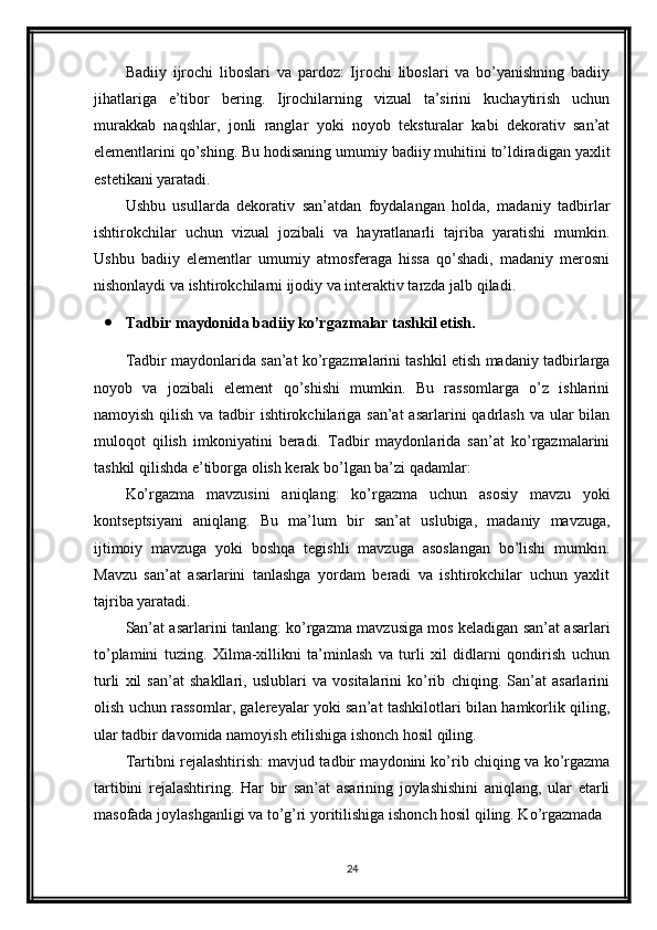 Badiiy   ijrochi   liboslari   va   pardoz:   Ijrochi   liboslari   va   bo’yanishning   badiiy
jihatlariga   e’tibor   bering.   Ijrochilarning   vizual   ta’sirini   kuchaytirish   uchun
murakkab   naqshlar,   jonli   ranglar   yoki   noyob   teksturalar   kabi   dekorativ   san’at
elementlarini qo’shing. Bu hodisaning umumiy badiiy muhitini to’ldiradigan yaxlit
estetikani yaratadi.
Ushbu   usullarda   dekorativ   san’atdan   foydalangan   holda,   madaniy   tadbirlar
ishtirokchilar   uchun   vizual   jozibali   va   hayratlanarli   tajriba   yaratishi   mumkin.
Ushbu   badiiy   elementlar   umumiy   atmosferaga   hissa   qo’shadi,   madaniy   merosni
nishonlaydi va ishtirokchilarni ijodiy va interaktiv tarzda jalb qiladi.
 Tadbir maydonida badiiy ko’rgazmalar tashkil etish.
Tadbir maydonlarida san’at ko’rgazmalarini tashkil etish madaniy tadbirlarga
noyob   va   jozibali   element   qo’shishi   mumkin.   Bu   rassomlarga   o’z   ishlarini
namoyish qilish va tadbir ishtirokchilariga san’at  asarlarini  qadrlash  va ular bilan
muloqot   qilish   imkoniyatini   beradi.   Tadbir   maydonlarida   san’at   ko’rgazmalarini
tashkil qilishda e’tiborga olish kerak bo’lgan ba’zi qadamlar:
Ko’rgazma   mavzusini   aniqlang:   ko’rgazma   uchun   asosiy   mavzu   yoki
kontseptsiyani   aniqlang.   Bu   ma’lum   bir   san’at   uslubiga,   madaniy   mavzuga,
ijtimoiy   mavzuga   yoki   boshqa   tegishli   mavzuga   asoslangan   bo’lishi   mumkin.
Mavzu   san’at   asarlarini   tanlashga   yordam   beradi   va   ishtirokchilar   uchun   yaxlit
tajriba yaratadi.
San’at asarlarini tanlang: ko’rgazma mavzusiga mos keladigan san’at asarlari
to’plamini   tuzing.   Xilma-xillikni   ta’minlash   va   turli   xil   didlarni   qondirish   uchun
turli   xil   san’at   shakllari,   uslublari   va   vositalarini   ko’rib   chiqing.   San’at   asarlarini
olish uchun rassomlar, galereyalar yoki san’at tashkilotlari bilan hamkorlik qiling,
ular tadbir davomida namoyish etilishiga ishonch hosil qiling.
Tartibni rejalashtirish: mavjud tadbir maydonini ko’rib chiqing va ko’rgazma
tartibini   rejalashtiring.   Har   bir   san’at   asarining   joylashishini   aniqlang,   ular   etarli
masofada joylashganligi va to’g’ri yoritilishiga ishonch hosil qiling. Ko’rgazmada 
24