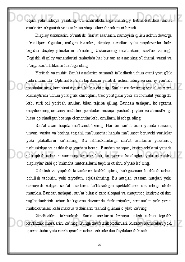 oqim   yoki   hikoya   yarating,   bu   ishtirokchilarga   mantiqiy   ketma-ketlikda   san’at
asarlarini o’rganish va ular bilan shug’ullanish imkonini beradi.
Displey uskunasini o’rnatish: San’at asarlarini namoyish qilish uchun devorga
o’rnatilgan   ilgaklar,   osilgan   tizimlar,   displey   stendlari   yoki   poydevorlar   kabi
tegishli   displey   jihozlarini   o’rnating.   Uskunaning   mustahkam,   xavfsiz   va   ingl.
Tegishli displey variantlarini tanlashda har bir san’at asarining o’lchami, vazni va
o’ziga xos talablarini hisobga oling.
Yoritish va muhit: San’at asarlarini samarali ta’kidlash uchun etarli yorug’lik
juda muhimdir. Optimal ko’rish tajribasini yaratish uchun tabiiy va sun’iy yoritish
manbalarining kombinatsiyasini ko’rib chiqing. San’at asarlarining vizual ta’sirini
kuchaytirish uchun yorug’lik chiroqlari, trek yoritgichi yoki atrof-muhit yoritgichi
kabi   turli   xil   yoritish   usullari   bilan   tajriba   qiling.   Bundan   tashqari,   ko’rgazma
maydonining umumiy muhitini, jumladan musiqa, yashash joylari va atmosferaga
hissa qo’shadigan boshqa elementlar kabi omillarni hisobga oling.
San’at   asari   haqida   ma’lumot   bering:   Har   bir   san’at   asari   yonida   rassom,
unvon, vosita va boshqa tegishli  ma’lumotlar  haqida ma’lumot beruvchi  yorliqlar
yoki   plakatlarni   ko’rsating.   Bu   ishtirokchilarga   san’at   asarlarini   yaxshiroq
tushunishga va qadrlashga yordam beradi. Bundan tashqari, ishtirokchilarni yanada
jalb   qilish   uchun   rassomning   tarjimai   holi,   ko’rgazma   kataloglari   yoki   interaktiv
displeylar kabi qo’shimcha materiallarni taqdim etishni o’ylab ko’ring.
Ochilish   va   yopilish   tadbirlarini   tashkil   qiling:   ko’rgazmani   boshlash   uchun
ochilish   tadbirini   yoki   ziyofatni   rejalashtiring.   Bu   nutqlar,   rassom   nutqlari   yoki
namoyish   etilgan   san’at   asarlarini   to’ldiradigan   spektakllarni   o’z   ichiga   olishi
mumkin. Bundan tashqari, san’at bilan o’zaro aloqani va chuqurroq ishtirok etishni
rag’batlantirish   uchun   ko’rgazma   davomida   ekskursiyalar,   seminarlar   yoki   panel
muhokamalari kabi maxsus tadbirlarni tashkil qilishni o’ylab ko’ring.
Xavfsizlikni   ta’minlash:   San’at   asarlarini   himoya   qilish   uchun   tegishli
xavfsizlik choralarini ko’ring. Bunga xavfsizlik xodimlari, kuzatuv kameralari yoki
qimmatbaho yoki nozik qismlar uchun vitrinlardan foydalanish kiradi.
25 