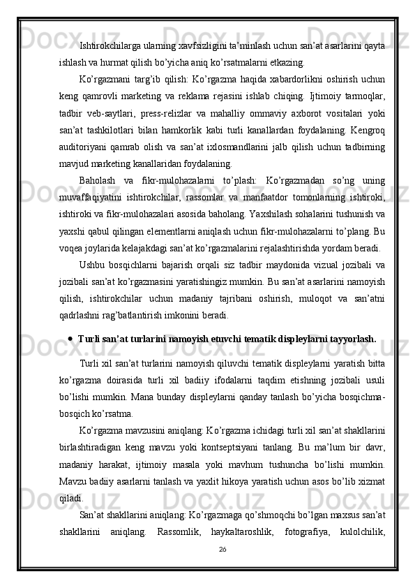 Ishtirokchilarga ularning xavfsizligini ta’minlash uchun san’at asarlarini qayta
ishlash va hurmat qilish bo’yicha aniq ko’rsatmalarni etkazing.
Ko’rgazmani   targ’ib   qilish:   Ko’rgazma   haqida   xabardorlikni   oshirish   uchun
keng   qamrovli   marketing   va   reklama   rejasini   ishlab   chiqing.   Ijtimoiy   tarmoqlar,
tadbir   veb-saytlari,   press-relizlar   va   mahalliy   ommaviy   axborot   vositalari   yoki
san’at   tashkilotlari   bilan   hamkorlik   kabi   turli   kanallardan   foydalaning.   Kengroq
auditoriyani   qamrab   olish   va   san’at   ixlosmandlarini   jalb   qilish   uchun   tadbirning
mavjud marketing kanallaridan foydalaning.
Baholash   va   fikr-mulohazalarni   to’plash:   Ko’rgazmadan   so’ng   uning
muvaffaqiyatini   ishtirokchilar,   rassomlar   va   manfaatdor   tomonlarning   ishtiroki,
ishtiroki va fikr-mulohazalari asosida baholang. Yaxshilash sohalarini tushunish va
yaxshi qabul qilingan elementlarni aniqlash uchun fikr-mulohazalarni to’plang. Bu
voqea joylarida kelajakdagi san’at ko’rgazmalarini rejalashtirishda yordam beradi.
Ushbu   bosqichlarni   bajarish   orqali   siz   tadbir   maydonida   vizual   jozibali   va
jozibali san’at ko’rgazmasini yaratishingiz mumkin. Bu san’at asarlarini namoyish
qilish,   ishtirokchilar   uchun   madaniy   tajribani   oshirish,   muloqot   va   san’atni
qadrlashni rag’batlantirish imkonini beradi.
 Turli san’at turlarini namoyish etuvchi tematik displeylarni tayyorlash.
Turli xil san’at turlarini namoyish qiluvchi tematik displeylarni yaratish bitta
ko’rgazma   doirasida   turli   xil   badiiy   ifodalarni   taqdim   etishning   jozibali   usuli
bo’lishi   mumkin.   Mana   bunday   displeylarni   qanday   tanlash   bo’yicha   bosqichma-
bosqich ko’rsatma.
Ko’rgazma mavzusini aniqlang: Ko’rgazma ichidagi turli xil san’at shakllarini
birlashtiradigan   keng   mavzu   yoki   kontseptsiyani   tanlang.   Bu   ma’lum   bir   davr,
madaniy   harakat,   ijtimoiy   masala   yoki   mavhum   tushuncha   bo’lishi   mumkin.
Mavzu badiiy asarlarni tanlash va yaxlit hikoya yaratish uchun asos bo’lib xizmat
qiladi.
San’at shakllarini aniqlang: Ko’rgazmaga qo’shmoqchi bo’lgan maxsus san’at
shakllarini   aniqlang.   Rassomlik,   haykaltaroshlik,   fotografiya,   kulolchilik,
26 