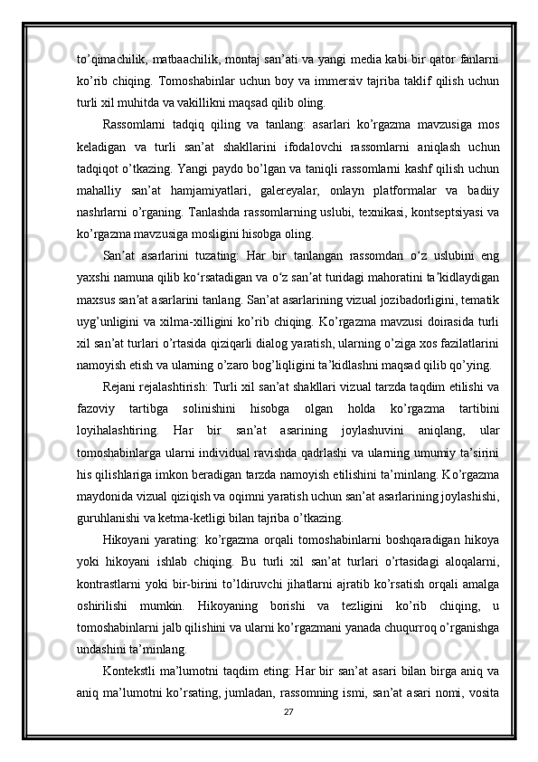 to’qimachilik, matbaachilik, montaj san’ati va yangi media kabi bir qator fanlarni
ko’rib   chiqing.   Tomoshabinlar   uchun   boy   va   immersiv   tajriba   taklif   qilish   uchun
turli xil muhitda va vakillikni maqsad qilib oling.
Rassomlarni   tadqiq   qiling   va   tanlang:   asarlari   ko’rgazma   mavzusiga   mos
keladigan   va   turli   san’at   shakllarini   ifodalovchi   rassomlarni   aniqlash   uchun
tadqiqot o’tkazing. Yangi paydo bo’lgan va taniqli rassomlarni kashf qilish uchun
mahalliy   san’at   hamjamiyatlari,   galereyalar,   onlayn   platformalar   va   badiiy
nashrlarni o’rganing. Tanlashda rassomlarning uslubi, texnikasi, kontseptsiyasi va
ko’rgazma mavzusiga mosligini hisobga oling.
San at   asarlarini   tuzating:   Har   bir   tanlangan   rassomdan   o z   uslubini   engʼ ʻ
yaxshi namuna qilib ko rsatadigan va o z san at turidagi mahoratini ta kidlaydigan	
ʻ ʻ ʼ ʼ
maxsus san at asarlarini tanlang. San’at asarlarining vizual jozibadorligini, tematik	
ʼ
uyg’unligini   va  xilma-xilligini   ko’rib  chiqing.   Ko’rgazma   mavzusi   doirasida   turli
xil san’at turlari o’rtasida qiziqarli dialog yaratish, ularning o’ziga xos fazilatlarini
namoyish etish va ularning o’zaro bog’liqligini ta’kidlashni maqsad qilib qo’ying.
Rejani rejalashtirish: Turli xil san’at shakllari vizual tarzda taqdim etilishi va
fazoviy   tartibga   solinishini   hisobga   olgan   holda   ko’rgazma   tartibini
loyihalashtiring.   Har   bir   san’at   asarining   joylashuvini   aniqlang,   ular
tomoshabinlarga ularni individual ravishda qadrlashi va ularning umumiy ta’sirini
his qilishlariga imkon beradigan tarzda namoyish etilishini ta’minlang. Ko’rgazma
maydonida vizual qiziqish va oqimni yaratish uchun san’at asarlarining joylashishi,
guruhlanishi va ketma-ketligi bilan tajriba o’tkazing.
Hikoyani   yarating:   ko’rgazma   orqali   tomoshabinlarni   boshqaradigan   hikoya
yoki   hikoyani   ishlab   chiqing.   Bu   turli   xil   san’at   turlari   o’rtasidagi   aloqalarni,
kontrastlarni   yoki   bir-birini   to’ldiruvchi   jihatlarni   ajratib   ko’rsatish   orqali   amalga
oshirilishi   mumkin.   Hikoyaning   borishi   va   tezligini   ko’rib   chiqing,   u
tomoshabinlarni jalb qilishini va ularni ko’rgazmani yanada chuqurroq o’rganishga
undashini ta’minlang.
Kontekstli   ma’lumotni   taqdim   eting:  Har   bir   san’at   asari  bilan  birga  aniq  va
aniq ma’lumotni  ko’rsating,  jumladan,  rassomning  ismi,  san’at   asari  nomi,  vosita
27 