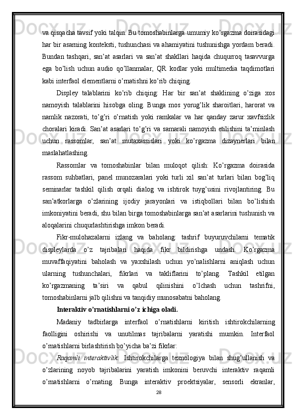 va qisqacha tavsif yoki talqin. Bu tomoshabinlarga umumiy ko’rgazma doirasidagi
har bir asarning konteksti, tushunchasi va ahamiyatini tushunishga yordam beradi.
Bundan   tashqari,   san’at   asarlari   va   san’at   shakllari   haqida   chuqurroq   tasavvurga
ega   bo’lish   uchun   audio   qo’llanmalar,   QR   kodlar   yoki   multimedia   taqdimotlari
kabi interfaol elementlarni o’rnatishni ko’rib chiqing.
Displey   talablarini   ko’rib   chiqing:   Har   bir   san’at   shaklining   o’ziga   xos
namoyish   talablarini   hisobga   oling.   Bunga   mos   yorug’lik   sharoitlari,   harorat   va
namlik   nazorati,   to’g’ri   o’rnatish   yoki   ramkalar   va   har   qanday   zarur   xavfsizlik
choralari   kiradi.   San’at   asarlari   to’g’ri   va   samarali   namoyish   etilishini   ta’minlash
uchun   rassomlar,   san’at   mutaxassislari   yoki   ko’rgazma   dizaynerlari   bilan
maslahatlashing.
Rassomlar   va   tomoshabinlar   bilan   muloqot   qilish:   Ko’rgazma   doirasida
rassom   suhbatlari,   panel   munozaralari   yoki   turli   xil   san’at   turlari   bilan   bog’liq
seminarlar   tashkil   qilish   orqali   dialog   va   ishtirok   tuyg’usini   rivojlantiring.   Bu
san’atkorlarga   o’zlarining   ijodiy   jarayonlari   va   istiqbollari   bilan   bo’lishish
imkoniyatini beradi, shu bilan birga tomoshabinlarga san’at asarlarini tushunish va
aloqalarini chuqurlashtirishga imkon beradi.
Fikr-mulohazalarni   izlang   va   baholang:   tashrif   buyuruvchilarni   tematik
displeylarda   o’z   tajribalari   haqida   fikr   bildirishga   undash.   Ko’rgazma
muvaffaqiyatini   baholash   va   yaxshilash   uchun   yo’nalishlarni   aniqlash   uchun
ularning   tushunchalari,   fikrlari   va   takliflarini   to’plang.   Tashkil   etilgan
ko’rgazmaning   ta’siri   va   qabul   qilinishini   o’lchash   uchun   tashrifni,
tomoshabinlarni jalb qilishni va tanqidiy munosabatni baholang.
Interaktiv o’rnatishlarni o’z ichiga oladi.
Madaniy   tadbirlarga   interfaol   o’rnatishlarni   kiritish   ishtirokchilarning
faolligini   oshirishi   va   unutilmas   tajribalarni   yaratishi   mumkin.   Interfaol
o’rnatishlarni birlashtirish bo’yicha ba’zi fikrlar:
Raqamli   interaktivlik:   Ishtirokchilarga   texnologiya   bilan   shug’ullanish   va
o’zlarining   noyob   tajribalarini   yaratish   imkonini   beruvchi   interaktiv   raqamli
o’rnatishlarni   o’rnating.   Bunga   interaktiv   proektsiyalar,   sensorli   ekranlar,
28 