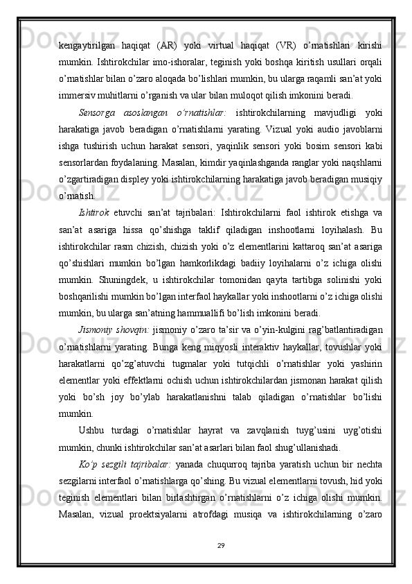 kengaytirilgan   haqiqat   (AR)   yoki   virtual   haqiqat   (VR)   o’rnatishlari   kirishi
mumkin.  Ishtirokchilar   imo-ishoralar,  teginish  yoki  boshqa  kiritish   usullari   orqali
o’rnatishlar bilan o’zaro aloqada bo’lishlari mumkin, bu ularga raqamli san’at yoki
immersiv muhitlarni o’rganish va ular bilan muloqot qilish imkonini beradi.
Sensorga   asoslangan   o’rnatishlar:   ishtirokchilarning   mavjudligi   yoki
harakatiga   javob   beradigan   o’rnatishlarni   yarating.   Vizual   yoki   audio   javoblarni
ishga   tushirish   uchun   harakat   sensori,   yaqinlik   sensori   yoki   bosim   sensori   kabi
sensorlardan foydalaning. Masalan, kimdir yaqinlashganda ranglar yoki naqshlarni
o’zgartiradigan displey yoki ishtirokchilarning harakatiga javob beradigan musiqiy
o’rnatish.
Ishtirok   etuvchi   san’at   tajribalari:   Ishtirokchilarni   faol   ishtirok   etishga   va
san’at   asariga   hissa   qo’shishga   taklif   qiladigan   inshootlarni   loyihalash.   Bu
ishtirokchilar   rasm   chizish,   chizish   yoki   o’z   elementlarini   kattaroq   san’at   asariga
qo’shishlari   mumkin   bo’lgan   hamkorlikdagi   badiiy   loyihalarni   o’z   ichiga   olishi
mumkin.   Shuningdek,   u   ishtirokchilar   tomonidan   qayta   tartibga   solinishi   yoki
boshqarilishi mumkin bo’lgan interfaol haykallar yoki inshootlarni o’z ichiga olishi
mumkin, bu ularga san’atning hammuallifi bo’lish imkonini beradi.
Jismoniy  shovqin:   jismoniy o’zaro ta’sir  va o’yin-kulgini  rag’batlantiradigan
o’rnatishlarni   yarating.   Bunga   keng   miqyosli   interaktiv   haykallar,   tovushlar   yoki
harakatlarni   qo’zg’atuvchi   tugmalar   yoki   tutqichli   o’rnatishlar   yoki   yashirin
elementlar yoki effektlarni ochish uchun ishtirokchilardan jismonan harakat qilish
yoki   bo’sh   joy   bo’ylab   harakatlanishni   talab   qiladigan   o’rnatishlar   bo’lishi
mumkin.
Ushbu   turdagi   o’rnatishlar   hayrat   va   zavqlanish   tuyg’usini   uyg’otishi
mumkin, chunki ishtirokchilar san’at asarlari bilan faol shug’ullanishadi.
Ko’p   sezgili   tajribalar:   yanada   chuqurroq   tajriba   yaratish   uchun   bir   nechta
sezgilarni interfaol o’rnatishlarga qo’shing. Bu vizual elementlarni tovush, hid yoki
teginish   elementlari   bilan   birlashtirgan   o’rnatishlarni   o’z   ichiga   olishi   mumkin.
Masalan,   vizual   proektsiyalarni   atrofdagi   musiqa   va   ishtirokchilarning   o’zaro
29