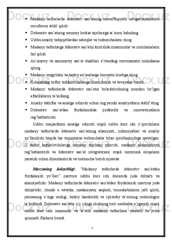  Madaniy   tadbirlarda   dekorativ   san’atning   muvaffaqiyatli   integratsiyalashuvi
misollarini tahlil qilish.
 Dekorativ san’atning umumiy hodisa tajribasiga ta’sirini baholang.
 Ushbu amaliy tadqiqotlardan saboqlar va tushunchalarni oling.
 Madaniy tadbirlarga dekorativ san’atni kiritishda muammolar va mulohazalarni
hal qilish.
 An’anaviy   va   zamonaviy   san’at   shakllari   o’rtasidagi   muvozanatni   muhokama
qiling.
 Madaniy sezgirlikni va badiiy an’analarga hurmatni hisobga oling.
 Kelajakdagi tadbir tashkilotchilariga ilhom berish va tavsiyalar berish.
 Madaniy   tadbirlarda   dekorativ   san’atni   birlashtirishning   mumkin   bo’lgan
afzalliklarini ta’kidlang.
 Amaliy takliflar va amalga oshirish uchun eng yaxshi amaliyotlarni taklif eting.
 Dekorativ   san’atdan   foydalanishda   ijodkorlik   va   innovatsiyalarni
rag’batlantirish.
Ushbu   maqsadlarni   amalga   oshirish   orqali   ushbu   kurs   ishi   o’quvchilarni
madaniy   tadbirlarda   dekorativ   san’atning   ahamiyati,   imkoniyatlari   va   amaliy
qo’llanilishi  haqida har  tomonlama  tushunchalar  bilan qurollantirishga  qaratilgan.
U   tadbir   tashkilotchilariga   umumiy   tajribani   oshirish,   madaniy   almashinuvni
rag’batlantirish   va   dekorativ   san’at   integratsiyasi   orqali   mazmunli   aloqalarni
yaratish uchun ilhomlantirish va tushuncha berish niyatida.
Mavzuning   dolzarbligi:   “Madaniy   tadbirlarda   dekorativ   san’atdan
foydalanish   yo’llari”   mavzusi   ushbu   kurs   ishi   doirasida   juda   dolzarb   va
ahamiyatlidir.   Madaniy   tadbirlarda   dekorativ   san’atdan   foydalanish   mavzusi   juda
dolzarbdir,   chunki   u   estetika,   madaniyatni   saqlash,   tomoshabinlarni   jalb   qilish,
jamoaning   o’ziga   xosligi,   badiiy   hamkorlik   va   iqtisodiy   ta’sirning   muhimligini
ta’kidlaydi. Dekorativ san’atni o’z ichiga olishning turli usullarini o’rganish orqali
ushbu   kurs   ishi   mazmunli   va   ta’sirli   madaniy   tadbirlarni   yaratish   bo’yicha
qimmatli fikrlarni beradi.
3 